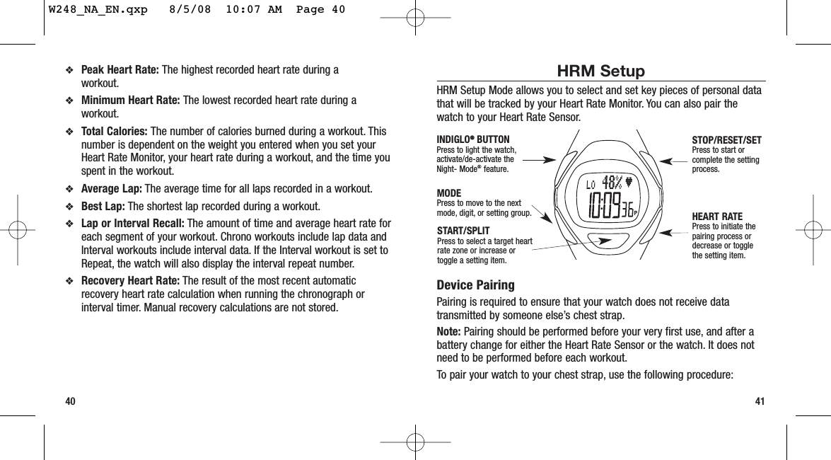 HRM SetupHRM Setup Mode allows you to select and set key pieces of personal datathat will be tracked by your Heart Rate Monitor. You can also pair thewatch to your Heart Rate Sensor.Device PairingPairing is required to ensure that your watch does not receive datatransmitted by someone else’s chest strap.Note: Pairing should be performed before your very first use, and after abattery change for either the Heart Rate Sensor or the watch. It does notneed to be performed before each workout.To pair your watch to your chest strap, use the following procedure:41❖Peak Heart Rate: The highest recorded heart rate during a workout.❖Minimum Heart Rate: The lowest recorded heart rate during aworkout.❖Total Calories: The number of calories burned during a workout. Thisnumber is dependent on the weight you entered when you set yourHeart Rate Monitor, your heart rate during a workout, and the time youspent in the workout.❖Average Lap: The average time for all laps recorded in a workout.❖Best Lap: The shortest lap recorded during a workout.❖Lap or Interval Recall: The amount of time and average heart rate foreach segment of your workout. Chrono workouts include lap data andInterval workouts include interval data. If the Interval workout is set toRepeat, the watch will also display the interval repeat number.❖Recovery Heart Rate: The result of the most recent automaticrecovery heart rate calculation when running the chronograph orinterval timer. Manual recovery calculations are not stored.40START/SPLITPress to select a target heartrate zone or increase ortoggle a setting item.STOP/RESET/SETPress to start orcomplete the settingprocess.HEART RATEPress to initiate thepairing process ordecrease or togglethe setting item.MODEPress to move to the nextmode, digit, or setting group.INDIGLO®®BUTTONPress to light the watch,activate/de-activate theNight- Mode®feature.W248_NA_EN.qxp   8/5/08  10:07 AM  Page 40