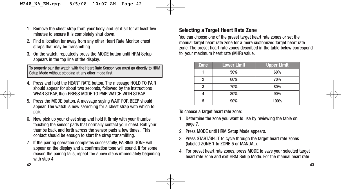 Selecting a Target Heart Rate ZoneYou can choose one of the preset target heart rate zones or set themanual target heart rate zone for a more customized target heart ratezone. The preset heart rate zones described in the table below correspondto  your maximum heart rate (MHR) value.To choose a target heart rate zone:1. Determine the zone you want to use by reviewing the table onpage 7.2. Press MODE until HRM Setup Mode appears.3. Press START/SPLIT to cycle through the target heart rate zones(labeled ZONE 1 to ZONE 5 or MANUAL).4. For preset heart rate zones, press MODE to save your selected targetheart rate zone and exit HRM Setup Mode. For the manual heart rate431. Remove the chest strap from your body, and let it sit for at least fiveminutes to ensure it is completely shut down.2. Find a location far away from any other Heart Rate Monitor cheststraps that may be transmitting.3. On the watch, repeatedly press the MODE button until HRM Setupappears in the top line of the display.4. Press and hold the HEART RATE button. The message HOLD TO PAIRshould appear for about two seconds, followed by the instructionsWEAR STRAP, then PRESS MODE TO PAIR WATCH WITH STRAP.5. Press the MODE button. A message saying WAIT FOR BEEP shouldappear. The watch is now searching for a chest strap with which topair.6. Now pick up your chest strap and hold it firmly with your thumbstouching the sensor pads that normally contact your chest. Rub yourthumbs back and forth across the sensor pads a few times. Thiscontact should be enough to start the strap transmitting.7. If the pairing operation completes successfully, PAIRING DONE willappear on the display and a confirmation tone will sound. If for somereason the pairing fails, repeat the above steps immediately beginningwith step 4.42Zone Lower Limit Upper Limit1 50% 60%2 60% 70%3 70% 80%4 80% 90%5 90% 100%To properly pair the watch with the Heart Rate Sensor, you must go directly to HRMSetup Mode without stopping at any other mode first.W248_NA_EN.qxp   8/5/08  10:07 AM  Page 42