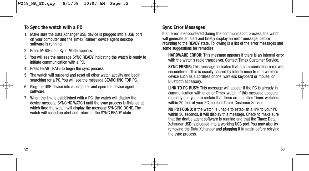 Sync Error MessagesIf an error is encountered during the communication process, the watchwill generate an alert and briefly display an error message, beforereturning to the READY state. Following is a list of the error messages andsome suggestions for remedies:HARDWARE ERROR: This message appears if there is an internal errorwith the watch’s radio transceiver. Contact Timex Customer Service.SYNC ERROR: This message indicates that a communication error wasencountered. This is usually caused by interference from a wirelessdevice such as a cordless phone, wireless keyboard or mouse, orBluetooth accessory.LINK TO PC BUSY: This message will appear if the PC is already incommunication with another Timex watch. If this message appearsregularly and you are certain that there are no other Timex watcheswithin 20 feet of your PC, contact Timex Customer Service.NO PC FOUND: If the watch is unable to establish a link to your PCwithin 30 seconds, it will display this message. Check to make surethat the device agent software is running and that the Timex DataXchanger USB is plugged into a working USB port. You may also tryremoving the Data Xchanger and plugging it in again before retryingthe sync process.5352To Sync the watch with a PC1. Make sure the Data Xchanger USB device is plugged into a USB porton your computer and the Timex Trainer®device agent desktopsoftware is running.2. Press MODE until Sync Mode appears.3. You will see the message SYNC READY indicating the watch is ready toinitiate communication with a PC.4. Press HEART RATE to begin the sync process.5. The watch will suspend and reset all other watch activity and beginsearching for a PC. You will see the message SEARCHING FOR PC.6. Plug the USB device into a computer and open the device agentsoftware.7. When the link is established with a PC, the watch will display thedevice message SYNCING WATCH until the sync process is finished atwhich time the watch will display the message SYNCING DONE. Thewatch will sound an alert and return to the SYNC READY state.W248_NA_EN.qxp   8/5/08  10:07 AM  Page 52