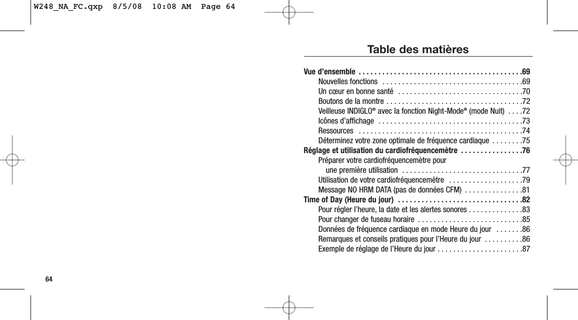 64Table des matièresVue d’ensemble  . . . . . . . . . . . . . . . . . . . . . . . . . . . . . . . . . . . . . . . . . .69Nouvelles fonctions  . . . . . . . . . . . . . . . . . . . . . . . . . . . . . . . . . . . .69Un cœur en bonne santé  . . . . . . . . . . . . . . . . . . . . . . . . . . . . . . . .70Boutons de la montre . . . . . . . . . . . . . . . . . . . . . . . . . . . . . . . . . . .72Veilleuse INDIGLO®avec la fonction Night-Mode®(mode Nuit)  . . . .72Icônes d’affichage  . . . . . . . . . . . . . . . . . . . . . . . . . . . . . . . . . . . . .73Ressources  . . . . . . . . . . . . . . . . . . . . . . . . . . . . . . . . . . . . . . . . . .74Déterminez votre zone optimale de fréquence cardiaque  . . . . . . . .75Réglage et utilisation du cardiofréquencemètre  . . . . . . . . . . . . . . . .76Préparer votre cardiofréquencemètre pour une première utilisation  . . . . . . . . . . . . . . . . . . . . . . . . . . . . . . .77Utilisation de votre cardiofréquencemètre  . . . . . . . . . . . . . . . . . . .79Message NO HRM DATA (pas de données CFM)  . . . . . . . . . . . . . . .81Time of Day (Heure du jour)  . . . . . . . . . . . . . . . . . . . . . . . . . . . . . . . .82Pour régler l’heure, la date et les alertes sonores . . . . . . . . . . . . . .83Pour changer de fuseau horaire  . . . . . . . . . . . . . . . . . . . . . . . . . . .85Données de fréquence cardiaque en mode Heure du jour  . . . . . . .86Remarques et conseils pratiques pour l’Heure du jour  . . . . . . . . . .86Exemple de réglage de l’Heure du jour . . . . . . . . . . . . . . . . . . . . . .87W248_NA_FC.qxp  8/5/08  10:08 AM  Page 64