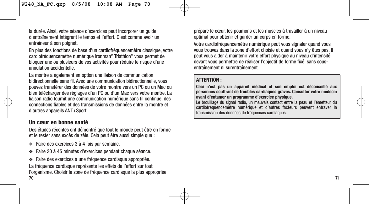 prépare le cœur, les poumons et les muscles à travailler à un niveauoptimal pour obtenir et garder un corps en forme.Votre cardiofréquencemètre numérique peut vous signaler quand vousvous trouvez dans la zone d’effort choisie et quand vous n’y êtes pas. Ilpeut vous aider à maintenir votre effort physique au niveau d’intensitédevant vous permettre de réaliser l’objectif de forme fixé, sans sous-entraînement ni surentraînement.7170la durée. Ainsi, votre séance d’exercices peut incorporer un guided’entraînement intégrant le temps et l’effort. C’est comme avoir unentraîneur à son poignet.En plus des fonctions de base d’un cardiofréquencemètre classique, votrecardiofréquencemètre numérique Ironman®Triathlon®vous permet debloquer une ou plusieurs de vos activités pour réduire le risque d’uneannulation accidentelle.La montre a également en option une liaison de communicationbidirectionnelle sans fil. Avec une communication bidirectionnelle, vouspouvez transférer des données de votre montre vers un PC ou un Mac oubien télécharger des réglages d’un PC ou d’un Mac vers votre montre. Laliaison radio fournit une communication numérique sans fil continue, desconnections fiables et des transmissions de données entre la montre etd’autres appareils ANT+Sport.Un cœur en bonne santéDes études récentes ont démontré que tout le monde peut être en formeet le rester sans excès de zèle. Cela peut être aussi simple que :❖Faire des exercices 3 à 4 fois par semaine.❖Faire 30 à 45 minutes d’exercices pendant chaque séance.❖Faire des exercices à une fréquence cardiaque appropriée.La fréquence cardiaque représente les effets de l’effort sur toutl’organisme. Choisir la zone de fréquence cardiaque la plus appropriéeATTENTION :Ceci n’est pas un appareil médical et son emploi est déconseillé auxpersonnes souffrant de troubles cardiaques graves. Consulter votre médecinavant d’entamer un programme d’exercice physique.Le brouillage du signal radio, un mauvais contact entre la peau et l’émetteur ducardiofréquencemètre numérique et d’autres facteurs peuvent entraver latransmission des données de fréquences cardiaques.W248_NA_FC.qxp  8/5/08  10:08 AM  Page 70