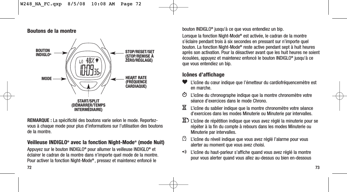 7372bouton INDIGLO®jusqu’à ce que vous entendiez un bip.Lorsque la fonction Night-Mode®est activée, le cadran de la montres’éclaire pendant trois à six secondes en pressant sur n’importe quelbouton. La fonction Night-Mode®reste active pendant sept à huit heuresaprès son activation. Pour la désactiver avant que les huit heures ne soientécoulées, appuyez et maintenez enfoncé le bouton INDIGLO®jusqu’à ceque vous entendiez un bip.Icônes d’affichagegL’icône du cœur indique que l’émetteur du cardiofréquencemètre esten marche.WL’icône du chronographe indique que la montre chronomètre votreséance d’exercices dans le mode Chrono.HL’icône du sablier indique que la montre chronomètre votre séanced’exercices dans les modes Minuterie ou Minuterie par intervalles.JL’icône de répétition indique que vous avez réglé la minuterie pour serépéter à la fin du compte à rebours dans les modes Minuterie ouMinuterie par intervalles.aL’icône du réveil indique que vous avez réglé l’alarme pour vousalerter au moment que vous avez choisi.qL’icône du haut-parleur s’affiche quand vous avez réglé la montrepour vous alerter quand vous allez au-dessus ou bien en-dessous Boutons de la montreREMARQUE : La spécificité des boutons varie selon le mode. Reportez-vous à chaque mode pour plus d’informations sur l’utilisation des boutonsde la montre.Veilleuse INDIGLO®avec la fonction Night-Mode®(mode Nuit)Appuyez sur le bouton INDIGLO®pour allumer la veilleuse INDIGLO®etéclairer le cadran de la montre dans n’importe quel mode de la montre.Pour activer la fonction Night-Mode® , pressez et maintenez enfoncé leSTART/SPLIT(DÉMARRER/TEMPSINTERMÉDIAIRE)STOP/RESET/SET(STOP/REMISE ÀZÉRO/RÉGLAGE)HEART RATE(FRÉQUENCECARDIAQUE)MODEBOUTONINDIGLO®W248_NA_FC.qxp  8/5/08  10:08 AM  Page 72