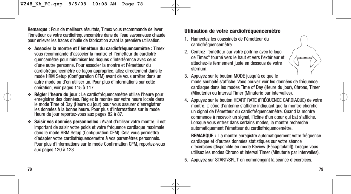 79Remarque : Pour de meilleurs résultats, Timex vous recommande de laverl’émetteur de votre cardiofréquencemètre dans de l’eau savonneuse chaudepour enlever les traces d’huile de fabrication avant la première utilisation.❖Associer la montre et l’émetteur du cardiofréquencemètre : Timexvous recommande d’associer la montre et l’émetteur du cardiofré-quencemètre pour minimiser les risques d’interférence avec ceuxd’une autre personne. Pour associer la montre et l’émetteur ducardiofréquencemètre de façon appropriée, allez directement dans lemode HRM Setup (Configuration CFM) avant de vous arrêter dans unautre mode ou d’en utiliser un. Pour plus d’informations sur cetteopération, voir pages 115 à 117.❖Régler l’heure du jour : Le cardiofréquencemètre utilise l’heure pourenregistrer des données. Réglez la montre sur votre heure locale dansle mode Time of Day (Heure du jour) pour vous assurer d’enregistrerles données à la bonne heure. Pour plus d’informations sur le modeHeure du jour reportez-vous aux pages 82 à 87.❖Saisir vos données personnelles : Avant d’utiliser votre montre, il estimportant de saisir votre poids et votre fréquence cardiaque maximaledans le mode HRM Setup (Configuration CFM). Cela vous permettrad’adapter votre cardiofréquencemètre à vos paramètres personnels.Pour plus d’informations sur le mode Confirmation CFM, reportez-vousaux pages 120 à 123.78Utilisation de votre cardiofréquencemètre1. Humectez les coussinets de l’émetteur ducardiofréquencemètre.2. Centrez l’émetteur sur votre poitrine avec le logode Timex®tourné vers le haut et vers l’extérieur etattachez-le fermement juste en dessous de votresternum.3. Appuyez sur le bouton MODE jusqu’à ce que lemode souhaité s’affiche. Vous pouvez voir les données de fréquencecardiaque dans les modes Time of Day (Heure du jour), Chrono, Timer(Minuterie) ou Interval Timer (Minuterie par intervalles).4. Appuyez sur le bouton HEART RATE (FRÉQUENCE CARDIAQUE) de votremontre. L’icône d’antenne s’affiche indiquant que la montre chercheun signal de l’émetteur du cardiofréquencemètre. Quand la montrecommence à recevoir un signal, l’icône d’un cœur qui bat s’affiche.Lorsque vous entrez dans certains modes, la montre rechercheautomatiquement l’émetteur du cardiofréquencemètre.REMARQUE : La montre enregistre automatiquement votre fréquencecardiaque et d’autres données statistiques sur votre séanced’exercices (disponible en mode Review [Récapitulatif]) lorsque vousutilisez les modes Chrono et Interval Timer (Minuterie par intervalles).5. Appuyez sur START/SPLIT en commençant la séance d’exercices.W248_NA_FC.qxp  8/5/08  10:08 AM  Page 78