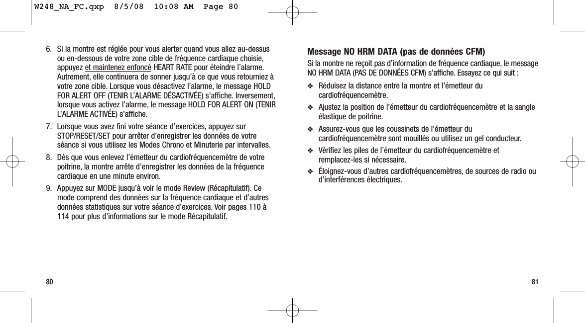 Message NO HRM DATA (pas de données CFM)Si la montre ne reçoit pas d’information de fréquence cardiaque, le messageNO HRM DATA (PAS DE DONNÉES CFM) s’affiche. Essayez ce qui suit :❖Réduisez la distance entre la montre et l’émetteur ducardiofréquencemètre.❖Ajustez la position de l’émetteur du cardiofréquencemètre et la sangleélastique de poitrine.❖Assurez-vous que les coussinets de l’émetteur ducardiofréquencemètre sont mouillés ou utilisez un gel conducteur.❖Vérifiez les piles de l’émetteur du cardiofréquencemètre et remplacez-les si nécessaire.❖Éloignez-vous d’autres cardiofréquencemètres, de sources de radio oud’interférences électriques.80 816. Si la montre est réglée pour vous alerter quand vous allez au-dessusou en-dessous de votre zone cible de fréquence cardiaque choisie,appuyez et maintenez enfoncé HEART RATE pour éteindre l’alarme.Autrement, elle continuera de sonner jusqu’à ce que vous retourniez àvotre zone cible. Lorsque vous désactivez l’alarme, le message HOLDFOR ALERT OFF (TENIR L’ALARME DÉSACTIVÉE) s’affiche. Inversement,lorsque vous activez l’alarme, le message HOLD FOR ALERT ON (TENIRL’ALARME ACTIVÉE) s’affiche.7. Lorsque vous avez fini votre séance d’exercices, appuyez surSTOP/RESET/SET pour arrêter d’enregistrer les données de votreséance si vous utilisez les Modes Chrono et Minuterie par intervalles.8. Dès que vous enlevez l’émetteur du cardiofréquencemètre de votrepoitrine, la montre arrête d’enregistrer les données de la fréquencecardiaque en une minute environ.9. Appuyez sur MODE jusqu’à voir le mode Review (Récapitulatif). Cemode comprend des données sur la fréquence cardiaque et d’autresdonnées statistiques sur votre séance d’exercices. Voir pages 110 à114 pour plus d’informations sur le mode Récapitulatif.W248_NA_FC.qxp  8/5/08  10:08 AM  Page 80