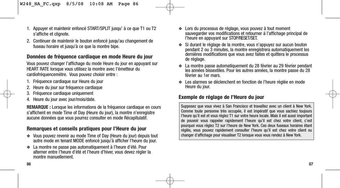 ❖Lors du processus de réglage, vous pouvez à tout momentsauvegarder vos modifications et retourner à l’affichage principal del’heure en appuyant sur STOP/RESET/SET.❖Si durant le réglage de la montre, vous n’appuyez sur aucun boutonpendant 2 ou 3 minutes, la montre enregistrera automatiquement lesdernières modifications que vous avez faites et quittera le processusde réglage.❖La montre passe automatiquement du 28 février au 29 février pendantles années bissextiles. Pour les autres années, la montre passe du 28février au 1er mars.❖Les alarmes se déclenchent en fonction de l’heure réglée en modeHeure du jour.Exemple de réglage de l’Heure du jour871. Appuyer et maintenir enfoncé START/SPLIT jusqu’ à ce que T1 ou T2s’affiche et clignote.2. Continuer de maintenir le bouton enfoncé jusqu’au changement defuseau horaire et jusqu’à ce que la montre bipe.Données de fréquence cardiaque en mode Heure du jourVous pouvez changer l’affichage du mode Heure du jour en appuyant surHEART RATE lorsque vous utilisez la montre avec l’émetteur ducardiofréquencemètre. Vous pouvez choisir entre :1. Fréquence cardiaque sur Heure du jour2. Heure du jour sur fréquence cardiaque3. Fréquence cardiaque uniquement4. Heure du jour avec jour/mois/date.REMARQUE : Lorsque les informations de la fréquence cardiaque en courss’affichent en mode Time of Day (Heure du jour), la montre n’enregistreaucune données que vous pourrez consulter en mode Récapitulatif.Remarques et conseils pratiques pour l’Heure du jour ❖Vous pouvez revenir au mode Time of Day (Heure du jour) depuis toutautre mode en tenant MODE enfoncé jusqu’à afficher l’heure du jour.❖La montre ne passe pas automatiquement à l’heure d’été. Pouralterner entre l’heure d’été et l’heure d’hiver, vous devez régler lamontre manuellement.86Supposez que vous vivez à San Francisco et travaillez avec un client à New York.Comme toute personne très occupée, il est impératif que vous sachiez toujoursl’heure qu’il est et vous réglez T1 sur votre heure locale. Mais il est aussi importantde pouvoir vous rappeler rapidement l’heure qu’il est chez votre client, c’estpourquoi vous réglez T2 sur l’heure de New York. Ces deux fuseaux horaires étantréglés, vous pouvez rapidement consulter l’heure qu’il est chez votre client ouchanger d’affichage pour visualiser T2 lorsque vous vous rendez à New York.W248_NA_FC.qxp  8/5/08  10:08 AM  Page 86