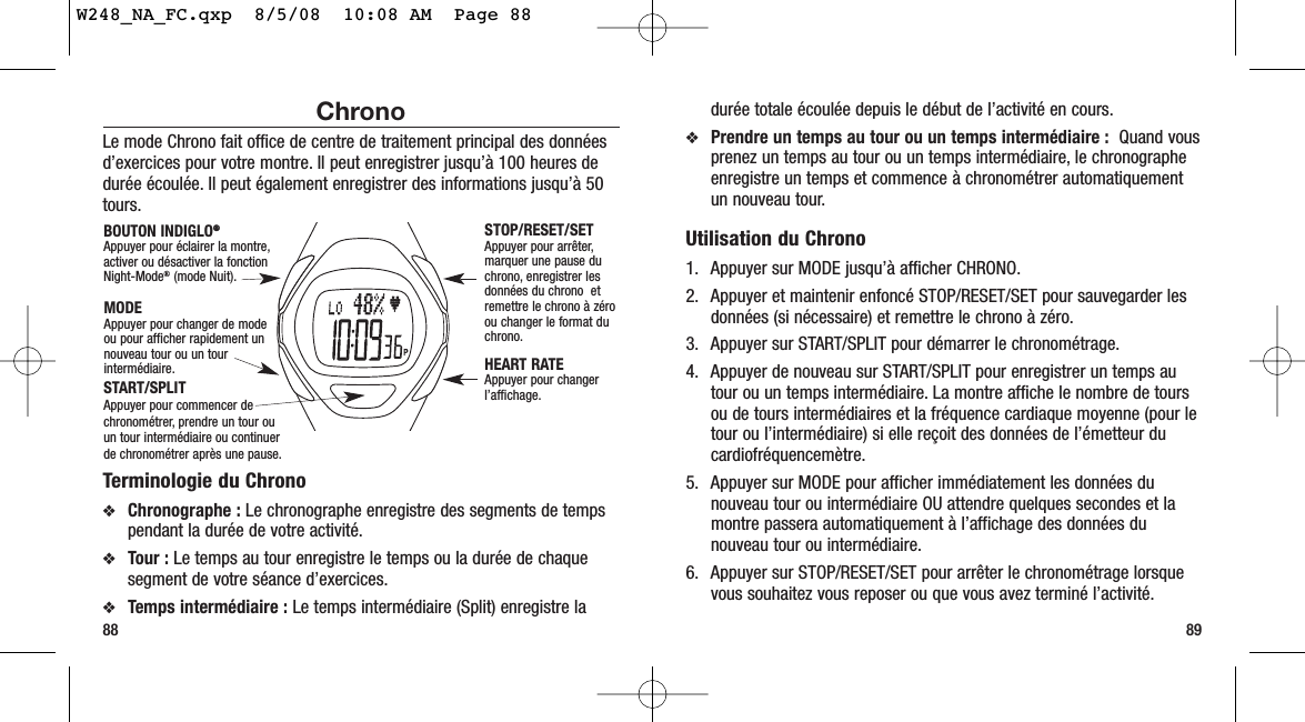 89ChronoLe mode Chrono fait office de centre de traitement principal des donnéesd’exercices pour votre montre. Il peut enregistrer jusqu’à 100 heures dedurée écoulée. Il peut également enregistrer des informations jusqu’à 50tours.Terminologie du Chrono❖Chronographe : Le chronographe enregistre des segments de tempspendant la durée de votre activité.❖Tour : Le temps au tour enregistre le temps ou la durée de chaquesegment de votre séance d’exercices.❖Temps intermédiaire : Le temps intermédiaire (Split) enregistre la88durée totale écoulée depuis le début de l’activité en cours.❖Prendre un temps au tour ou un temps intermédiaire :  Quand vousprenez un temps au tour ou un temps intermédiaire, le chronographeenregistre un temps et commence à chronométrer automatiquementun nouveau tour.Utilisation du Chrono1. Appuyer sur MODE jusqu’à afficher CHRONO.2. Appuyer et maintenir enfoncé STOP/RESET/SET pour sauvegarder lesdonnées (si nécessaire) et remettre le chrono à zéro.3. Appuyer sur START/SPLIT pour démarrer le chronométrage.4. Appuyer de nouveau sur START/SPLIT pour enregistrer un temps autour ou un temps intermédiaire. La montre affiche le nombre de toursou de tours intermédiaires et la fréquence cardiaque moyenne (pour letour ou l’intermédiaire) si elle reçoit des données de l’émetteur ducardiofréquencemètre.5. Appuyer sur MODE pour afficher immédiatement les données dunouveau tour ou intermédiaire OU attendre quelques secondes et lamontre passera automatiquement à l’affichage des données dunouveau tour ou intermédiaire.6. Appuyer sur STOP/RESET/SET pour arrêter le chronométrage lorsquevous souhaitez vous reposer ou que vous avez terminé l’activité.STOP/RESET/SET Appuyer pour arrêter,marquer une pause duchrono, enregistrer lesdonnées du chrono  etremettre le chrono à zéroou changer le format duchrono.HEART RATE Appuyer pour changerl’affichage.BOUTON INDIGLO®®Appuyer pour éclairer la montre,activer ou désactiver la fonctionNight-Mode®(mode Nuit).MODEAppuyer pour changer de modeou pour afficher rapidement unnouveau tour ou un tourintermédiaire.START/SPLIT Appuyer pour commencer dechronométrer, prendre un tour ouun tour intermédiaire ou continuerde chronométrer après une pause.W248_NA_FC.qxp  8/5/08  10:08 AM  Page 88