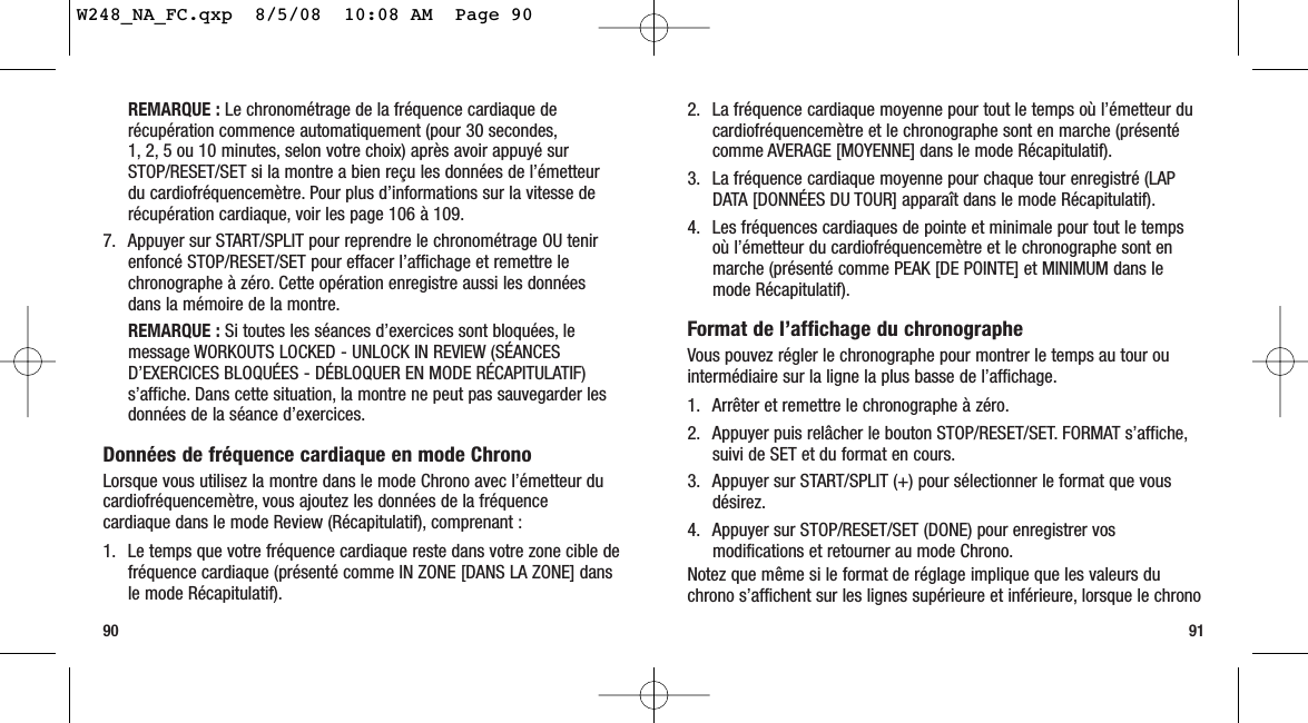 2. La fréquence cardiaque moyenne pour tout le temps où l’émetteur ducardiofréquencemètre et le chronographe sont en marche (présentécomme AVERAGE [MOYENNE] dans le mode Récapitulatif).3. La fréquence cardiaque moyenne pour chaque tour enregistré (LAPDATA [DONNÉES DU TOUR] apparaît dans le mode Récapitulatif).4. Les fréquences cardiaques de pointe et minimale pour tout le tempsoù l’émetteur du cardiofréquencemètre et le chronographe sont enmarche (présenté comme PEAK [DE POINTE] et MINIMUM dans lemode Récapitulatif).Format de l’affichage du chronographeVous pouvez régler le chronographe pour montrer le temps au tour ouintermédiaire sur la ligne la plus basse de l’affichage.1. Arrêter et remettre le chronographe à zéro.2. Appuyer puis relâcher le bouton STOP/RESET/SET. FORMAT s’affiche,suivi de SET et du format en cours.3. Appuyer sur START/SPLIT (+) pour sélectionner le format que vousdésirez.4. Appuyer sur STOP/RESET/SET (DONE) pour enregistrer vosmodifications et retourner au mode Chrono.Notez que même si le format de réglage implique que les valeurs duchrono s’affichent sur les lignes supérieure et inférieure, lorsque le chrono91REMARQUE : Le chronométrage de la fréquence cardiaque derécupération commence automatiquement (pour 30 secondes,1, 2, 5 ou 10 minutes, selon votre choix) après avoir appuyé surSTOP/RESET/SET si la montre a bien reçu les données de l’émetteurdu cardiofréquencemètre. Pour plus d’informations sur la vitesse derécupération cardiaque, voir les page 106 à 109.7. Appuyer sur START/SPLIT pour reprendre le chronométrage OU tenirenfoncé STOP/RESET/SET pour effacer l’affichage et remettre lechronographe à zéro. Cette opération enregistre aussi les donnéesdans la mémoire de la montre.REMARQUE : Si toutes les séances d’exercices sont bloquées, lemessage WORKOUTS LOCKED - UNLOCK IN REVIEW (SÉANCESD’EXERCICES BLOQUÉES - DÉBLOQUER EN MODE RÉCAPITULATIF)s’affiche. Dans cette situation, la montre ne peut pas sauvegarder lesdonnées de la séance d’exercices.Données de fréquence cardiaque en mode ChronoLorsque vous utilisez la montre dans le mode Chrono avec l’émetteur ducardiofréquencemètre, vous ajoutez les données de la fréquencecardiaque dans le mode Review (Récapitulatif), comprenant :1. Le temps que votre fréquence cardiaque reste dans votre zone cible defréquence cardiaque (présenté comme IN ZONE [DANS LA ZONE] dansle mode Récapitulatif).90W248_NA_FC.qxp  8/5/08  10:08 AM  Page 90