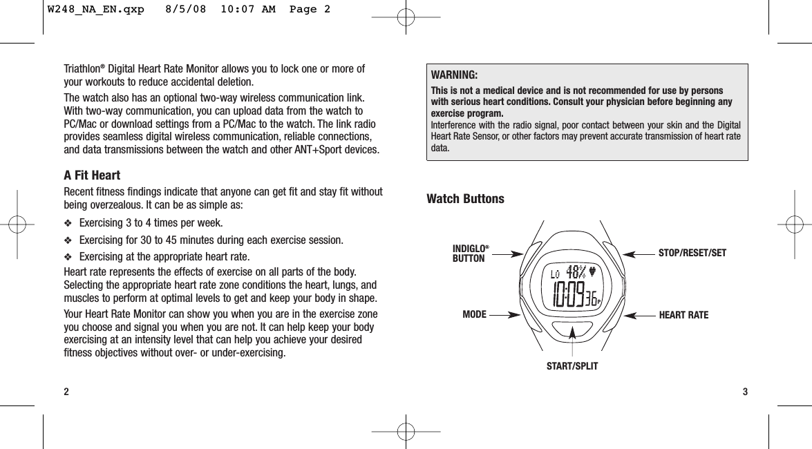 Watch Buttons32START/SPLITSTOP/RESET/SETHEART RATEMODEINDIGLO®BUTTONTriathlon®Digital Heart Rate Monitor allows you to lock one or more ofyour workouts to reduce accidental deletion.The watch also has an optional two-way wireless communication link.With two-way communication, you can upload data from the watch toPC/Mac or download settings from a PC/Mac to the watch. The link radioprovides seamless digital wireless communication, reliable connections,and data transmissions between the watch and other ANT+Sport devices.A Fit HeartRecent fitness findings indicate that anyone can get fit and stay fit withoutbeing overzealous. It can be as simple as:❖Exercising 3 to 4 times per week.❖Exercising for 30 to 45 minutes during each exercise session.❖Exercising at the appropriate heart rate.Heart rate represents the effects of exercise on all parts of the body.Selecting the appropriate heart rate zone conditions the heart, lungs, andmuscles to perform at optimal levels to get and keep your body in shape.Your Heart Rate Monitor can show you when you are in the exercise zoneyou choose and signal you when you are not. It can help keep your bodyexercising at an intensity level that can help you achieve your desiredfitness objectives without over- or under-exercising.WARNING:This is not a medical device and is not recommended for use by personswith serious heart conditions. Consult your physician before beginning anyexercise program.Interference with the radio signal, poor contact between your skin and the DigitalHeart Rate Sensor, or other factors may prevent accurate transmission of heart ratedata.W248_NA_EN.qxp   8/5/08  10:07 AM  Page 2