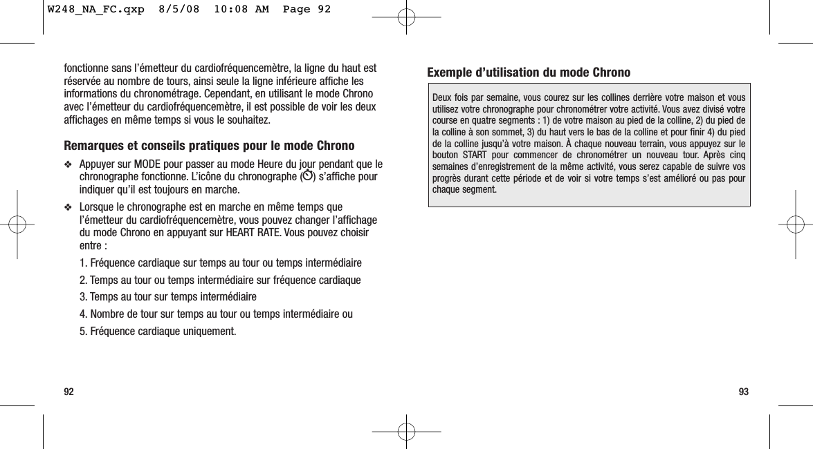 93fonctionne sans l’émetteur du cardiofréquencemètre, la ligne du haut estréservée au nombre de tours, ainsi seule la ligne inférieure affiche lesinformations du chronométrage. Cependant, en utilisant le mode Chronoavec l’émetteur du cardiofréquencemètre, il est possible de voir les deuxaffichages en même temps si vous le souhaitez.Remarques et conseils pratiques pour le mode Chrono ❖Appuyer sur MODE pour passer au mode Heure du jour pendant que lechronographe fonctionne. L’icône du chronographe (W) s’affiche pourindiquer qu’il est toujours en marche.❖Lorsque le chronographe est en marche en même temps quel’émetteur du cardiofréquencemètre, vous pouvez changer l’affichagedu mode Chrono en appuyant sur HEART RATE. Vous pouvez choisirentre :1. Fréquence cardiaque sur temps au tour ou temps intermédiaire 2. Temps au tour ou temps intermédiaire sur fréquence cardiaque3. Temps au tour sur temps intermédiaire4. Nombre de tour sur temps au tour ou temps intermédiaire ou 5. Fréquence cardiaque uniquement.92Exemple d’utilisation du mode ChronoDeux fois par semaine, vous courez sur les collines derrière votre maison et vousutilisez votre chronographe pour chronométrer votre activité. Vous avez divisé votrecourse en quatre segments : 1) de votre maison au pied de la colline, 2) du pied dela colline à son sommet, 3) du haut vers le bas de la colline et pour finir 4) du piedde la colline jusqu’à votre maison. À chaque nouveau terrain, vous appuyez sur lebouton START pour commencer de chronométrer un nouveau tour. Après cinqsemaines d’enregistrement de la même activité, vous serez capable de suivre vosprogrès durant cette période et de voir si votre temps s’est amélioré ou pas pourchaque segment.W248_NA_FC.qxp  8/5/08  10:08 AM  Page 92