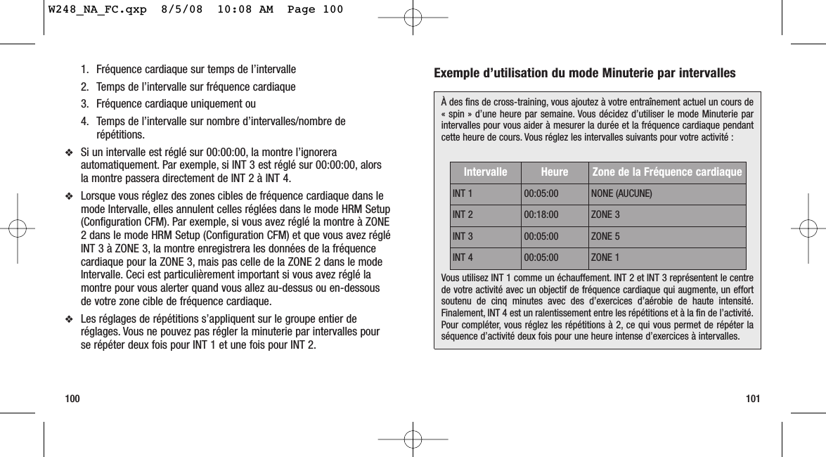 100 101Exemple d’utilisation du mode Minuterie par intervalles 1. Fréquence cardiaque sur temps de l’intervalle2. Temps de l’intervalle sur fréquence cardiaque 3. Fréquence cardiaque uniquement ou4. Temps de l’intervalle sur nombre d’intervalles/nombre derépétitions.❖Si un intervalle est réglé sur 00:00:00, la montre l’ignoreraautomatiquement. Par exemple, si INT 3 est réglé sur 00:00:00, alorsla montre passera directement de INT 2 à INT 4.❖Lorsque vous réglez des zones cibles de fréquence cardiaque dans lemode Intervalle, elles annulent celles réglées dans le mode HRM Setup(Configuration CFM). Par exemple, si vous avez réglé la montre à ZONE2 dans le mode HRM Setup (Configuration CFM) et que vous avez régléINT 3 à ZONE 3, la montre enregistrera les données de la fréquencecardiaque pour la ZONE 3, mais pas celle de la ZONE 2 dans le modeIntervalle. Ceci est particulièrement important si vous avez réglé lamontre pour vous alerter quand vous allez au-dessus ou en-dessousde votre zone cible de fréquence cardiaque.❖Les réglages de répétitions s’appliquent sur le groupe entier deréglages. Vous ne pouvez pas régler la minuterie par intervalles pourse répéter deux fois pour INT 1 et une fois pour INT 2.À des fins de cross-training, vous ajoutez à votre entraînement actuel un cours de« spin » d’une heure par semaine. Vous décidez d’utiliser le mode Minuterie parintervalles pour vous aider à mesurer la durée et la fréquence cardiaque pendantcette heure de cours. Vous réglez les intervalles suivants pour votre activité :Vous utilisez INT 1 comme un échauffement. INT 2 et INT 3 représentent le centrede votre activité avec un objectif de fréquence cardiaque qui augmente, un effortsoutenu de cinq minutes avec des d’exercices d’aérobie de haute intensité.Finalement, INT 4 est un ralentissement entre les répétitions et à la fin de l’activité.Pour compléter, vous réglez les répétitions à 2, ce qui vous permet de répéter laséquence d’activité deux fois pour une heure intense d’exercices à intervalles.Intervalle Heure Zone de la Fréquence cardiaqueINT 1 00:05:00 NONE (AUCUNE)INT 2 00:18:00 ZONE 3INT 3 00:05:00 ZONE 5INT 4 00:05:00 ZONE 1W248_NA_FC.qxp  8/5/08  10:08 AM  Page 100