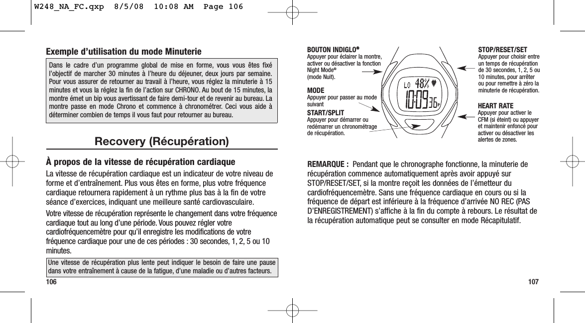 REMARQUE : Pendant que le chronographe fonctionne, la minuterie derécupération commence automatiquement après avoir appuyé surSTOP/RESET/SET, si la montre reçoit les données de l’émetteur ducardiofréquencemètre. Sans une fréquence cardiaque en cours ou si lafréquence de départ est inférieure à la fréquence d’arrivée NO REC (PASD’ENREGISTREMENT) s’affiche à la fin du compte à rebours. Le résultat dela récupération automatique peut se consulter en mode Récapitulatif.107106Exemple d’utilisation du mode MinuterieRecovery (Récupération)À propos de la vitesse de récupération cardiaqueLa vitesse de récupération cardiaque est un indicateur de votre niveau deforme et d’entraînement. Plus vous êtes en forme, plus votre fréquencecardiaque retournera rapidement à un rythme plus bas à la fin de votreséance d’exercices, indiquant une meilleure santé cardiovasculaire.Votre vitesse de récupération représente le changement dans votre fréquencecardiaque tout au long d’une période. Vous pouvez régler votrecardiofréquencemètre pour qu’il enregistre les modifications de votrefréquence cardiaque pour une de ces périodes : 30 secondes, 1, 2, 5 ou 10minutes.Dans le cadre d’un programme global de mise en forme, vous vous êtes fixél’objectif de marcher 30 minutes à l’heure du déjeuner, deux jours par semaine.Pour vous assurer de retourner au travail à l’heure, vous réglez la minuterie à 15minutes et vous la réglez la fin de l’action sur CHRONO. Au bout de 15 minutes, lamontre émet un bip vous avertissant de faire demi-tour et de revenir au bureau. Lamontre passe en mode Chrono et commence à chronométrer. Ceci vous aide àdéterminer combien de temps il vous faut pour retourner au bureau.Une vitesse de récupération plus lente peut indiquer le besoin de faire une pausedans votre entraînement à cause de la fatigue, d’une maladie ou d’autres facteurs.START/SPLIT Appuyer pour démarrer ouredémarrer un chronométrage de récupération.STOP/RESET/SET Appuyer pour choisir entreun temps de récupérationde 30 secondes, 1, 2, 5 ou10 minutes, pour arrêterou pour remettre à zéro laminuterie de récupération.MODEAppuyer pour passer au modesuivant HEART RATE Appuyer pour activer leCFM (si éteint) ou appuyeret maintenir enfoncé pouractiver ou désactiver lesalertes de zones.BOUTON INDIGLO®®Appuyer pour éclairer la montre,activer ou désactiver la fonction Night Mode®(mode Nuit).W248_NA_FC.qxp  8/5/08  10:08 AM  Page 106