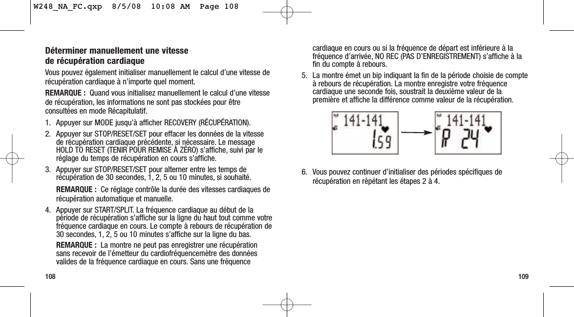 cardiaque en cours ou si la fréquence de départ est inférieure à lafréquence d’arrivée, NO REC (PAS D’ENREGISTREMENT) s’affiche à lafin du compte à rebours.5. La montre émet un bip indiquant la fin de la période choisie de compteà rebours de récupération. La montre enregistre votre fréquencecardiaque une seconde fois, soustrait la deuxième valeur de lapremière et affiche la différence comme valeur de la récupération.6. Vous pouvez continuer d’initialiser des périodes spécifiques derécupération en répétant les étapes 2 à 4.109Déterminer manuellement une vitesse de récupération cardiaqueVous pouvez également initialiser manuellement le calcul d’une vitesse derécupération cardiaque à n’importe quel moment.REMARQUE : Quand vous initialisez manuellement le calcul d’une vitessede récupération, les informations ne sont pas stockées pour êtreconsultées en mode Récapitulatif.1. Appuyer sur MODE jusqu’à afficher RECOVERY (RÉCUPÉRATION).2. Appuyer sur STOP/RESET/SET pour effacer les données de la vitessede récupération cardiaque précédente, si nécessaire. Le messageHOLD TO RESET (TENIR POUR REMISE À ZÉRO) s’affiche, suivi par leréglage du temps de récupération en cours s’affiche.3. Appuyer sur STOP/RESET/SET pour alterner entre les temps derécupération de 30 secondes, 1, 2, 5 ou 10 minutes, si souhaité.REMARQUE :  Ce réglage contrôle la durée des vitesses cardiaques derécupération automatique et manuelle.4. Appuyer sur START/SPLIT. La fréquence cardiaque au début de lapériode de récupération s’affiche sur la ligne du haut tout comme votrefréquence cardiaque en cours. Le compte à rebours de récupération de30 secondes, 1, 2, 5 ou 10 minutes s’affiche sur la ligne du bas.REMARQUE : La montre ne peut pas enregistrer une récupérationsans recevoir de l’émetteur du cardiofréquencemètre des donnéesvalides de la fréquence cardiaque en cours. Sans une fréquence108W248_NA_FC.qxp  8/5/08  10:08 AM  Page 108