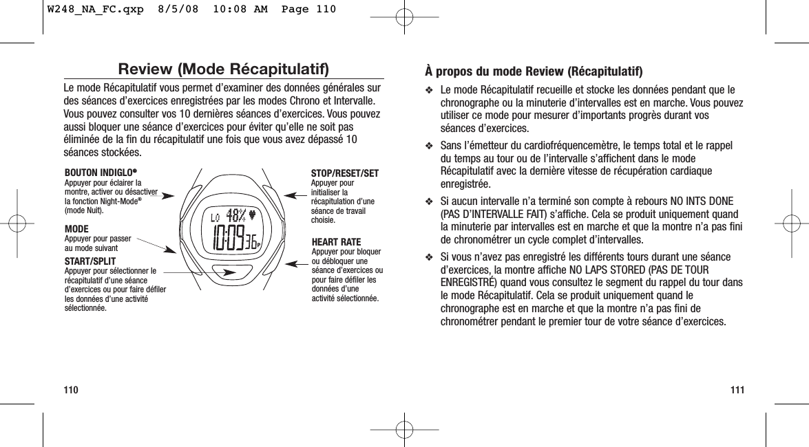 À propos du mode Review (Récapitulatif)❖Le mode Récapitulatif recueille et stocke les données pendant que lechronographe ou la minuterie d’intervalles est en marche. Vous pouvezutiliser ce mode pour mesurer d’importants progrès durant vosséances d’exercices.❖Sans l’émetteur du cardiofréquencemètre, le temps total et le rappeldu temps au tour ou de l’intervalle s’affichent dans le modeRécapitulatif avec la dernière vitesse de récupération cardiaqueenregistrée.❖Si aucun intervalle n’a terminé son compte à rebours NO INTS DONE(PAS D’INTERVALLE FAIT) s’affiche. Cela se produit uniquement quandla minuterie par intervalles est en marche et que la montre n’a pas finide chronométrer un cycle complet d’intervalles.❖Si vous n’avez pas enregistré les différents tours durant une séanced’exercices, la montre affiche NO LAPS STORED (PAS DE TOURENREGISTRÉ) quand vous consultez le segment du rappel du tour dansle mode Récapitulatif. Cela se produit uniquement quand lechronographe est en marche et que la montre n’a pas fini dechronométrer pendant le premier tour de votre séance d’exercices.111Review (Mode Récapitulatif)Le mode Récapitulatif vous permet d’examiner des données générales surdes séances d’exercices enregistrées par les modes Chrono et Intervalle.Vous pouvez consulter vos 10 dernières séances d’exercices. Vous pouvezaussi bloquer une séance d’exercices pour éviter qu’elle ne soit paséliminée de la fin du récapitulatif une fois que vous avez dépassé 10séances stockées.110START/SPLIT Appuyer pour sélectionner lerécapitulatif d’une séanced’exercices ou pour faire défilerles données d’une activitésélectionnée.HEART RATEAppuyer pour bloquerou débloquer uneséance d’exercices oupour faire défiler lesdonnées d’uneactivité sélectionnée.MODEAppuyer pour passer au mode suivantBOUTON INDIGLO®®Appuyer pour éclairer lamontre, activer ou désactiverla fonction Night-Mode®(mode Nuit).STOP/RESET/SET Appuyer pourinitialiser larécapitulation d’uneséance de travailchoisie.W248_NA_FC.qxp  8/5/08  10:08 AM  Page 110