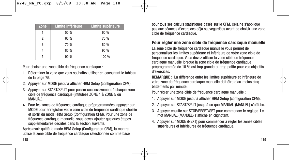 pour tous ses calculs statistiques basés sur le CFM. Cela ne s’appliquepas aux séances d’exercices déjà sauvegardées avant de choisir une zonecible de fréquence cardiaque.Pour régler une zone cible de fréquence cardiaque manuelleLa zone cible de fréquence cardiaque manuelle vous permet depersonnaliser les limites supérieure et inférieure de votre zone cible defréquence cardiaque. Vous devez utiliser la zone cible de fréquencecardiaque manuelle lorsque la zone cible de fréquence cardiaquepréprogrammée de 10 % est trop grande ou trop petite pour vos objectifsd’exercices.REMARQUE : La différence entre les limites supérieure et inférieure devotre zone de fréquence cardiaque manuelle doit être d’au-moins cinqbattements par minute.Pour régler une zone cible de fréquence cardiaque manuelle :1. Appuyer sur MODE jusqu’à afficher HRM Setup (configuration CFM).2. Appuyer sur START/SPLIT jusqu’à ce que MANUAL (MANUEL) s’affiche.3. Appuyer ensuite sur STOP/RESET/SET pour commencer le réglage. Lemot MANUAL (MANUEL) s’affiche en clignotant.4. Appuyer sur MODE (NEXT) pour commencer à régler les zones ciblessupérieures et inférieures de fréquence cardiaque.119Pour choisir une zone cible de fréquence cardiaque :1. Déterminer la zone que vous souhaitez utiliser en consultant le tableau de la page 75.2. Appuyer sur MODE jusqu’à afficher HRM Setup (configuration CFM).3. Appuyer sur START/SPLIT pour passer successivement à chaque zonecible de fréquence cardiaque (intitulées ZONE 1 à ZONE 5 ouMANUAL).4. Pour les zones de fréquence cardiaque préprogrammées, appuyer surMODE pour enregistrer votre zone cible de fréquence cardiaque choisieet sortir du mode HRM Setup (Configuration CFM). Pour une zone defréquence cardiaque manuelle, vous devez ajouter quelques étapessupplémentaires décrites dans la section suivante.Après avoir quitté le mode HRM Setup (Configuration CFM), la montreutilise la zone cible de fréquence cardiaque sélectionnée comme base118Zone Limite inférieure Limite supérieure150 % 60 %260 % 70 %370 % 80 %480 % 90 %590 % 100 %W248_NA_FC.qxp  8/5/08  10:08 AM  Page 118