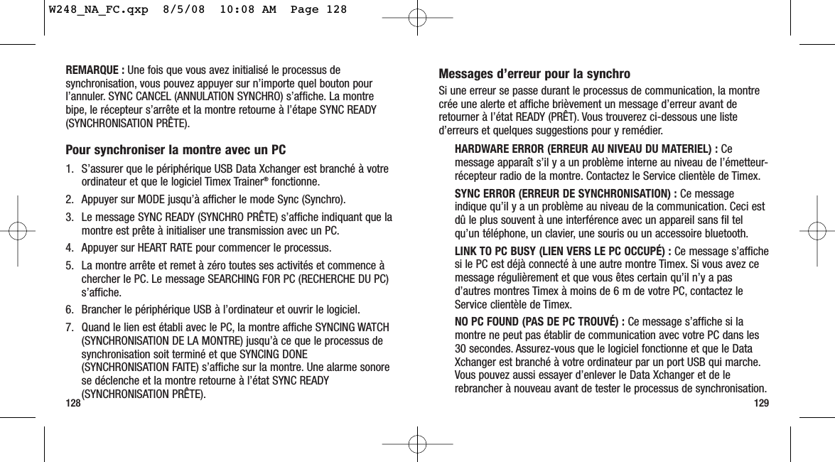 Messages d’erreur pour la synchroSi une erreur se passe durant le processus de communication, la montrecrée une alerte et affiche brièvement un message d’erreur avant deretourner à l’état READY (PRÊT). Vous trouverez ci-dessous une listed’erreurs et quelques suggestions pour y remédier.HARDWARE ERROR (ERREUR AU NIVEAU DU MATERIEL) : Cemessage apparaît s’il y a un problème interne au niveau de l’émetteur-récepteur radio de la montre. Contactez le Service clientèle de Timex.SYNC ERROR (ERREUR DE SYNCHRONISATION) : Ce messageindique qu’il y a un problème au niveau de la communication. Ceci estdû le plus souvent à une interférence avec un appareil sans fil telqu’un téléphone, un clavier, une souris ou un accessoire bluetooth.LINK TO PC BUSY (LIEN VERS LE PC OCCUPÉ) : Ce message s’affichesi le PC est déjà connecté à une autre montre Timex. Si vous avez cemessage régulièrement et que vous êtes certain qu’il n’y a pasd’autres montres Timex à moins de 6 m de votre PC, contactez leService clientèle de Timex.NO PC FOUND (PAS DE PC TROUVÉ) : Ce message s’affiche si lamontre ne peut pas établir de communication avec votre PC dans les30 secondes. Assurez-vous que le logiciel fonctionne et que le DataXchanger est branché à votre ordinateur par un port USB qui marche.Vous pouvez aussi essayer d’enlever le Data Xchanger et de lerebrancher à nouveau avant de tester le processus de synchronisation.128 129REMARQUE : Une fois que vous avez initialisé le processus desynchronisation, vous pouvez appuyer sur n’importe quel bouton pourl’annuler. SYNC CANCEL (ANNULATION SYNCHRO) s’affiche. La montrebipe, le récepteur s’arrête et la montre retourne à l’étape SYNC READY(SYNCHRONISATION PRÊTE).Pour synchroniser la montre avec un PC1. S’assurer que le périphérique USB Data Xchanger est branché à votreordinateur et que le logiciel Timex Trainer®fonctionne.2. Appuyer sur MODE jusqu’à afficher le mode Sync (Synchro).3. Le message SYNC READY (SYNCHRO PRÊTE) s’affiche indiquant que lamontre est prête à initialiser une transmission avec un PC.4. Appuyer sur HEART RATE pour commencer le processus.5. La montre arrête et remet à zéro toutes ses activités et commence àchercher le PC. Le message SEARCHING FOR PC (RECHERCHE DU PC)s’affiche.6. Brancher le périphérique USB à l’ordinateur et ouvrir le logiciel.7. Quand le lien est établi avec le PC, la montre affiche SYNCING WATCH(SYNCHRONISATION DE LA MONTRE) jusqu’à ce que le processus desynchronisation soit terminé et que SYNCING DONE(SYNCHRONISATION FAITE) s’affiche sur la montre. Une alarme sonorese déclenche et la montre retourne à l’état SYNC READY(SYNCHRONISATION PRÊTE).W248_NA_FC.qxp  8/5/08  10:08 AM  Page 128