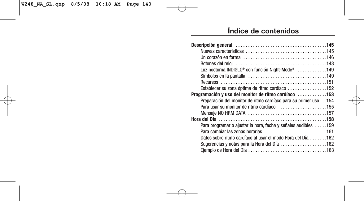 Índice de contenidosDescripción general  . . . . . . . . . . . . . . . . . . . . . . . . . . . . . . . . . . . . .145Nuevas características  . . . . . . . . . . . . . . . . . . . . . . . . . . . . . . . . .145Un corazón en forma  . . . . . . . . . . . . . . . . . . . . . . . . . . . . . . . . . .146Botones del reloj  . . . . . . . . . . . . . . . . . . . . . . . . . . . . . . . . . . . . .148Luz nocturna INDIGLO®con función Night-Mode® . . . . . . . . . . . .149Símbolos en la pantalla  . . . . . . . . . . . . . . . . . . . . . . . . . . . . . . . .149Recursos  . . . . . . . . . . . . . . . . . . . . . . . . . . . . . . . . . . . . . . . . . . .151Establecer su zona óptima de ritmo cardíaco . . . . . . . . . . . . . . . .152Programación y uso del monitor de ritmo cardíaco  . . . . . . . . . . . .153Preparación del monitor de ritmo cardíaco para su primer uso  . .154Para usar su monitor de ritmo cardíaco   . . . . . . . . . . . . . . . . . . .155Mensaje NO HRM DATA  . . . . . . . . . . . . . . . . . . . . . . . . . . . . . . . .157Hora del Día  . . . . . . . . . . . . . . . . . . . . . . . . . . . . . . . . . . . . . . . . . . . .158Para programar o ajustar la hora, fecha y señales audibles  . . . . .159Para cambiar las zonas horarias  . . . . . . . . . . . . . . . . . . . . . . . . .161Datos sobre ritmo cardíaco al usar el modo Hora del Día . . . . . . .162Sugerencias y notas para la Hora del Día . . . . . . . . . . . . . . . . . . .162Ejemplo de Hora del Día . . . . . . . . . . . . . . . . . . . . . . . . . . . . . . . .163W248_NA_SL.qxp  8/5/08  10:18 AM  Page 140