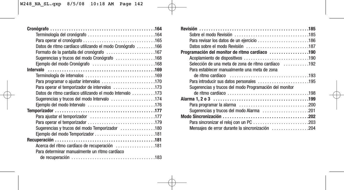 Revisión  . . . . . . . . . . . . . . . . . . . . . . . . . . . . . . . . . . . . . . . . . . . . . . .185Sobre el modo Revisión  . . . . . . . . . . . . . . . . . . . . . . . . . . . . . . . .185Para revisar los datos de un ejercicio . . . . . . . . . . . . . . . . . . . . . .186Datos sobre el modo Revisión  . . . . . . . . . . . . . . . . . . . . . . . . . . .187Programación del monitor de ritmo cardíaco  . . . . . . . . . . . . . . . . .190Acoplamiento de dispositivos  . . . . . . . . . . . . . . . . . . . . . . . . . . . .190Selección de una meta de zona de ritmo cardíaco   . . . . . . . . . . .192Para establecer manualmente una meta de zona de ritmo cardíaco   . . . . . . . . . . . . . . . . . . . . . . . . . . . . . . . . . .193Para introducir sus datos personales  . . . . . . . . . . . . . . . . . . . . . .195Sugerencias y trucos del modo Programación del monitor de ritmo cardíaco  . . . . . . . . . . . . . . . . . . . . . . . . . . . . . . . . . . .198Alarma 1, 2 o 3  . . . . . . . . . . . . . . . . . . . . . . . . . . . . . . . . . . . . . . . . .199Para programar la alarma  . . . . . . . . . . . . . . . . . . . . . . . . . . . . . .200Sugerencias y trucos del modo Alarma  . . . . . . . . . . . . . . . . . . . .201Modo Sincronización . . . . . . . . . . . . . . . . . . . . . . . . . . . . . . . . . . . . .202Para sincronizar el reloj con un PC . . . . . . . . . . . . . . . . . . . . . . . .203Mensajes de error durante la sincronización  . . . . . . . . . . . . . . . .204Cronógrafo  . . . . . . . . . . . . . . . . . . . . . . . . . . . . . . . . . . . . . . . . . . . . .164Terminología del cronógrafo  . . . . . . . . . . . . . . . . . . . . . . . . . . . . .164Para operar el cronógrafo . . . . . . . . . . . . . . . . . . . . . . . . . . . . . . .165Datos de ritmo cardíaco utilizando el modo Cronógrafo  . . . . . . . .166Formato de la pantalla del cronógrafo  . . . . . . . . . . . . . . . . . . . . .167Sugerencias y trucos del modo Cronógrafo  . . . . . . . . . . . . . . . . .168Ejemplo del modo Cronógrafo  . . . . . . . . . . . . . . . . . . . . . . . . . . .168Intervalo   . . . . . . . . . . . . . . . . . . . . . . . . . . . . . . . . . . . . . . . . . . . . . .169Terminología de intervalos  . . . . . . . . . . . . . . . . . . . . . . . . . . . . . .169Para programar o ajustar intervalos  . . . . . . . . . . . . . . . . . . . . . . .170Para operar el temporizador de intervalos  . . . . . . . . . . . . . . . . . .173Datos de ritmo cardíaco utilizando el modo Intervalo  . . . . . . . . . .173Sugerencias y trucos del modo Intervalo  . . . . . . . . . . . . . . . . . . .174Ejemplo del modo Intervalo  . . . . . . . . . . . . . . . . . . . . . . . . . . . . .176Temporizador  . . . . . . . . . . . . . . . . . . . . . . . . . . . . . . . . . . . . . . . . . . .177Para ajustar el temporizador  . . . . . . . . . . . . . . . . . . . . . . . . . . . .177Para operar el temporizador . . . . . . . . . . . . . . . . . . . . . . . . . . . . .179Sugerencias y trucos del modo Temporizador  . . . . . . . . . . . . . . .180Ejemplo del modo Temporizador . . . . . . . . . . . . . . . . . . . . . . . . . .181Recuperación . . . . . . . . . . . . . . . . . . . . . . . . . . . . . . . . . . . . . . . . . . .181Acerca del ritmo cardíaco de recuperación  . . . . . . . . . . . . . . . . .181Para determinar manualmente un ritmo cardíaco de recuperación  . . . . . . . . . . . . . . . . . . . . . . . . . . . . . . . . . . . .183W248_NA_SL.qxp  8/5/08  10:18 AM  Page 142