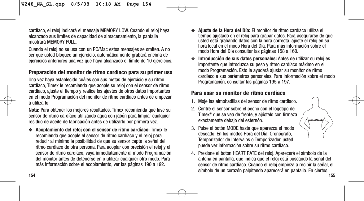 155154❖Ajuste de la Hora del Día: El monitor de ritmo cardíaco utiliza eltiempo ajustado en el reloj para grabar datos. Para asegurarse de queusted está grabando datos con la hora correcta, ajuste el reloj en suhora local en el modo Hora del Día. Para más información sobre elmodo Hora del Día consultar las páginas 158 a 160.❖Introducción de sus datos personales: Antes de utilizar su reloj esimportante que introduzca su peso y ritmo cardíaco máximo en elmodo Programación. Esto le ayudará ajustar su monitor de ritmocardíaco a sus parámetros personales. Para información sobre el modoProgramación, consultar las páginas 195 a 197.Para usar su monitor de ritmo cardíaco 1. Moje las almohadillas del sensor de ritmo cardíaco.2. Centre el sensor sobre el pecho con el logotipo deTimex®que se vea de frente, y ajústelo con firmezaexactamente debajo del esternón.3. Pulse el botón MODE hasta que aparezca el mododeseado. En los modos Hora del Día, Cronógrafo,Temporizador de Intervalos o Temporizador, ustedpuede ver información sobre su ritmo cardíaco.4. Presione el botón HEART RATE del reloj. Aparecerá el símbolo de laantena en pantalla, que indica que el reloj está buscando la señal delsensor de ritmo cardíaco. Cuando el reloj empieza a recibir la señal, elsímbolo de un corazón palpitando aparecerá en pantalla. En ciertoscardíaco, el reloj indicará el mensaje MEMORY LOW. Cuando el reloj hayaalcanzado sus límites de capacidad de almacenamiento, la pantallamostrará MEMORY FULL.Cuando el reloj no se usa con un PC/Mac estos mensajes se omiten. A noser que usted bloquee un ejercicio, automáticamente grabará encima deejercicios anteriores una vez que haya alcanzado el límite de 10 ejercicios.Preparación del monitor de ritmo cardíaco para su primer usoUna vez haya establecido cuáles son sus metas de ejercicio y su ritmocardíaco, Timex le recomienda que acople su reloj con el sensor de ritmocardíaco, ajuste el tiempo y realice los ajustes de otros datos importantesen el modo Programación del monitor de ritmo cardíaco antes de empezara utilizarlo.Nota: Para obtener los mejores resultados, Timex recomienda que lave susensor de ritmo cardíaco utilizando agua con jabón para limpiar cualquierresiduo de aceite de fabricación antes de utilizarlo por primera vez.❖Acoplamiento del reloj con el sensor de ritmo cardíaco: Timex lerecomienda que acople el sensor de ritmo cardíaco y el reloj parareducir al mínimo la posibilidad de que su sensor capte la señal delritmo cardíaco de otra persona. Para acoplar con precisión el reloj y elsensor de ritmo cardíaco, vaya inmediatamente al modo Programacióndel monitor antes de detenerse en o utilizar cualquier otro modo. Paramás información sobre el acoplamiento, ver las páginas 190 a 192.W248_NA_SL.qxp  8/5/08  10:18 AM  Page 154