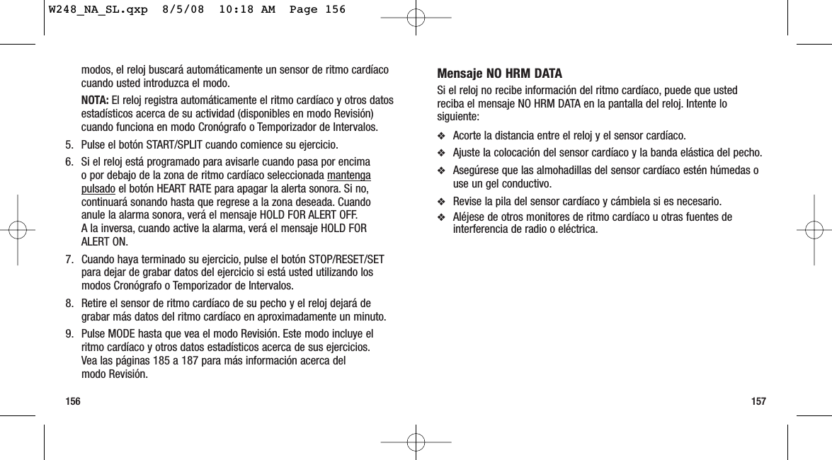 157156Mensaje NO HRM DATASi el reloj no recibe información del ritmo cardíaco, puede que ustedreciba el mensaje NO HRM DATA en la pantalla del reloj. Intente losiguiente:❖Acorte la distancia entre el reloj y el sensor cardíaco.❖Ajuste la colocación del sensor cardíaco y la banda elástica del pecho.❖Asegúrese que las almohadillas del sensor cardíaco estén húmedas ouse un gel conductivo.❖Revise la pila del sensor cardíaco y cámbiela si es necesario.❖Aléjese de otros monitores de ritmo cardíaco u otras fuentes deinterferencia de radio o eléctrica.modos, el reloj buscará automáticamente un sensor de ritmo cardíacocuando usted introduzca el modo.NOTA: El reloj registra automáticamente el ritmo cardíaco y otros datosestadísticos acerca de su actividad (disponibles en modo Revisión)cuando funciona en modo Cronógrafo o Temporizador de Intervalos.5. Pulse el botón START/SPLIT cuando comience su ejercicio.6. Si el reloj está programado para avisarle cuando pasa por encima o por debajo de la zona de ritmo cardíaco seleccionada mantengapulsado el botón HEART RATE para apagar la alerta sonora. Si no,continuará sonando hasta que regrese a la zona deseada. Cuandoanule la alarma sonora, verá el mensaje HOLD FOR ALERT OFF.A la inversa, cuando active la alarma, verá el mensaje HOLD FORALERT ON.7. Cuando haya terminado su ejercicio, pulse el botón STOP/RESET/SETpara dejar de grabar datos del ejercicio si está usted utilizando losmodos Cronógrafo o Temporizador de Intervalos.8. Retire el sensor de ritmo cardíaco de su pecho y el reloj dejará degrabar más datos del ritmo cardíaco en aproximadamente un minuto.9. Pulse MODE hasta que vea el modo Revisión. Este modo incluye elritmo cardíaco y otros datos estadísticos acerca de sus ejercicios.Vea las páginas 185 a 187 para más información acerca del modo Revisión.W248_NA_SL.qxp  8/5/08  10:18 AM  Page 156