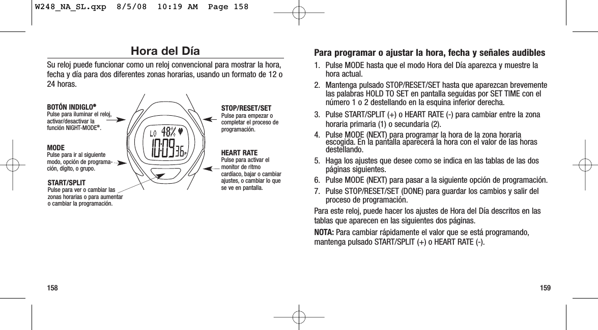 159158Para programar o ajustar la hora, fecha y señales audibles1. Pulse MODE hasta que el modo Hora del Día aparezca y muestre lahora actual.2. Mantenga pulsado STOP/RESET/SET hasta que aparezcan brevementelas palabras HOLD TO SET en pantalla seguidas por SET TIME con elnúmero 1 o 2 destellando en la esquina inferior derecha.3. Pulse START/SPLIT (+) o HEART RATE (-) para cambiar entre la zonahoraria primaria (1) o secundaria (2).4. Pulse MODE (NEXT) para programar la hora de la zona horariaescogida. En la pantalla aparecerá la hora con el valor de las horasdestellando.5. Haga los ajustes que desee como se indica en las tablas de las dospáginas siguientes.6. Pulse MODE (NEXT) para pasar a la siguiente opción de programación.7. Pulse STOP/RESET/SET (DONE) para guardar los cambios y salir delproceso de programación.Para este reloj, puede hacer los ajustes de Hora del Día descritos en lastablas que aparecen en las siguientes dos páginas.NOTA: Para cambiar rápidamente el valor que se está programando,mantenga pulsado START/SPLIT (+) o HEART RATE (-).Hora del DíaSu reloj puede funcionar como un reloj convencional para mostrar la hora,fecha y día para dos diferentes zonas horarias, usando un formato de 12 o24 horas.START/SPLITPulse para ver o cambiar laszonas horarias o para aumentar o cambiar la programación.STOP/RESET/SETPulse para empezar ocompletar el proceso deprogramación.HEART RATEPulse para activar elmonitor de ritmocardíaco, bajar o cambiarajustes, o cambiar lo quese ve en pantalla.MODEPulse para ir al siguientemodo, opción de programa-ción, dígito, o grupo.BOTÓN INDIGLO®®Pulse para iluminar el reloj,activar/desactivar la función NIGHT-MODE®.W248_NA_SL.qxp  8/5/08  10:19 AM  Page 158