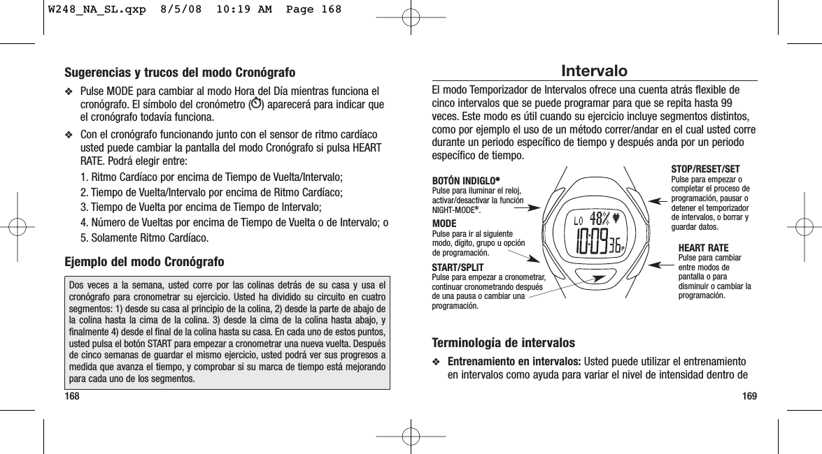 169168Intervalo El modo Temporizador de Intervalos ofrece una cuenta atrás flexible decinco intervalos que se puede programar para que se repita hasta 99veces. Este modo es útil cuando su ejercicio incluye segmentos distintos,como por ejemplo el uso de un método correr/andar en el cual usted corredurante un periodo específico de tiempo y después anda por un periodoespecífico de tiempo.Terminología de intervalos❖Entrenamiento en intervalos: Usted puede utilizar el entrenamientoen intervalos como ayuda para variar el nivel de intensidad dentro deSTOP/RESET/SETPulse para empezar ocompletar el proceso deprogramación, pausar odetener el temporizadorde intervalos, o borrar yguardar datos.HEART RATEPulse para cambiarentre modos depantalla o paradisminuir o cambiar laprogramación.MODEPulse para ir al siguientemodo, dígito, grupo u opciónde programación.BOTÓN INDIGLO®®Pulse para iluminar el reloj,activar/desactivar la funciónNIGHT-MODE®.START/SPLITPulse para empezar a cronometrar,continuar cronometrando después de una pausa o cambiar unaprogramación.Sugerencias y trucos del modo Cronógrafo❖Pulse MODE para cambiar al modo Hora del Día mientras funciona elcronógrafo. El símbolo del cronómetro (W) aparecerá para indicar queel cronógrafo todavía funciona.❖Con el cronógrafo funcionando junto con el sensor de ritmo cardíacousted puede cambiar la pantalla del modo Cronógrafo si pulsa HEARTRATE. Podrá elegir entre:1. Ritmo Cardíaco por encima de Tiempo de Vuelta/Intervalo; 2. Tiempo de Vuelta/Intervalo por encima de Ritmo Cardíaco;3. Tiempo de Vuelta por encima de Tiempo de Intervalo;4. Número de Vueltas por encima de Tiempo de Vuelta o de Intervalo; o 5. Solamente Ritmo Cardíaco.Ejemplo del modo CronógrafoDos veces a la semana, usted corre por las colinas detrás de su casa y usa elcronógrafo para cronometrar su ejercicio. Usted ha dividido su circuito en cuatrosegmentos: 1) desde su casa al principio de la colina, 2) desde la parte de abajo dela colina hasta la cima de la colina. 3) desde la cima de la colina hasta abajo, yfinalmente 4) desde el final de la colina hasta su casa. En cada uno de estos puntos,usted pulsa el botón START para empezar a cronometrar una nueva vuelta. Despuésde cinco semanas de guardar el mismo ejercicio, usted podrá ver sus progresos amedida que avanza el tiempo, y comprobar si su marca de tiempo está mejorandopara cada uno de los segmentos.W248_NA_SL.qxp  8/5/08  10:19 AM  Page 168