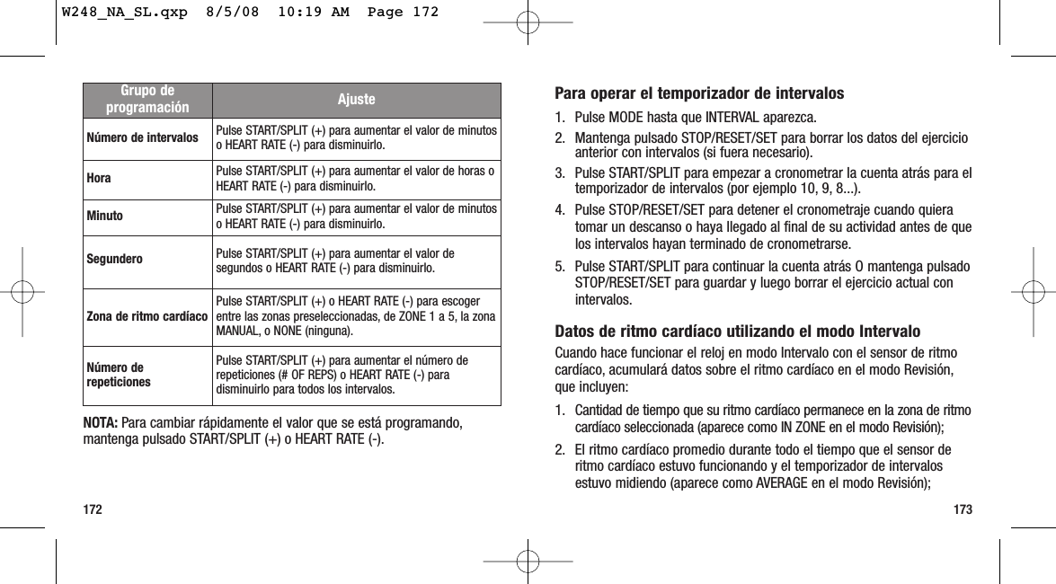 173172Para operar el temporizador de intervalos1. Pulse MODE hasta que INTERVAL aparezca.2. Mantenga pulsado STOP/RESET/SET para borrar los datos del ejercicioanterior con intervalos (si fuera necesario).3. Pulse START/SPLIT para empezar a cronometrar la cuenta atrás para eltemporizador de intervalos (por ejemplo 10, 9, 8...).4. Pulse STOP/RESET/SET para detener el cronometraje cuando quieratomar un descanso o haya llegado al final de su actividad antes de quelos intervalos hayan terminado de cronometrarse.5. Pulse START/SPLIT para continuar la cuenta atrás O mantenga pulsadoSTOP/RESET/SET para guardar y luego borrar el ejercicio actual conintervalos.Datos de ritmo cardíaco utilizando el modo IntervaloCuando hace funcionar el reloj en modo Intervalo con el sensor de ritmocardíaco, acumulará datos sobre el ritmo cardíaco en el modo Revisión,que incluyen:1. Cantidad de tiempo que su ritmo cardíaco permanece en la zona de ritmocardíaco seleccionada (aparece como IN ZONE en el modo Revisión);2. El ritmo cardíaco promedio durante todo el tiempo que el sensor deritmo cardíaco estuvo funcionando y el temporizador de intervalosestuvo midiendo (aparece como AVERAGE en el modo Revisión); NOTA: Para cambiar rápidamente el valor que se está programando,mantenga pulsado START/SPLIT (+) o HEART RATE (-).Grupo deprogramación AjusteNúmero de intervalos Pulse START/SPLIT (+) para aumentar el valor de minutoso HEART RATE (-) para disminuirlo.Hora Pulse START/SPLIT (+) para aumentar el valor de horas oHEART RATE (-) para disminuirlo.Minuto Pulse START/SPLIT (+) para aumentar el valor de minutoso HEART RATE (-) para disminuirlo.Segundero Pulse START/SPLIT (+) para aumentar el valor desegundos o HEART RATE (-) para disminuirlo.Zona de ritmo cardíaco Pulse START/SPLIT (+) o HEART RATE (-) para escogerentre las zonas preseleccionadas, de ZONE 1 a 5, la zonaMANUAL, o NONE (ninguna).Número derepeticionesPulse START/SPLIT (+) para aumentar el número derepeticiones (# OF REPS) o HEART RATE (-) paradisminuirlo para todos los intervalos.W248_NA_SL.qxp  8/5/08  10:19 AM  Page 172