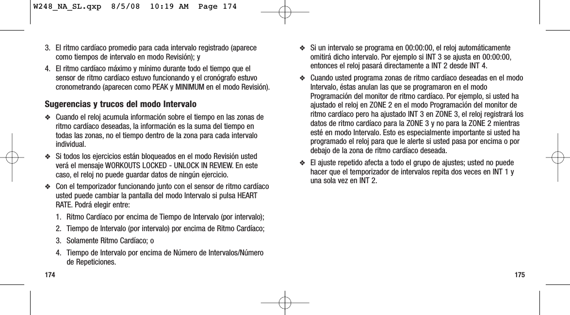 175174❖Si un intervalo se programa en 00:00:00, el reloj automáticamenteomitirá dicho intervalo. Por ejemplo si INT 3 se ajusta en 00:00:00,entonces el reloj pasará directamente a INT 2 desde INT 4.❖Cuando usted programa zonas de ritmo cardíaco deseadas en el modoIntervalo, éstas anulan las que se programaron en el modoProgramación del monitor de ritmo cardíaco. Por ejemplo, si usted haajustado el reloj en ZONE 2 en el modo Programación del monitor deritmo cardíaco pero ha ajustado INT 3 en ZONE 3, el reloj registrará losdatos de ritmo cardíaco para la ZONE 3 y no para la ZONE 2 mientrasesté en modo Intervalo. Esto es especialmente importante si usted haprogramado el reloj para que le alerte si usted pasa por encima o pordebajo de la zona de ritmo cardíaco deseada.❖El ajuste repetido afecta a todo el grupo de ajustes; usted no puedehacer que el temporizador de intervalos repita dos veces en INT 1 yuna sola vez en INT 2.3. El ritmo cardíaco promedio para cada intervalo registrado (aparececomo tiempos de intervalo en modo Revisión); y 4. El ritmo cardíaco máximo y mínimo durante todo el tiempo que elsensor de ritmo cardíaco estuvo funcionando y el cronógrafo estuvocronometrando (aparecen como PEAK y MINIMUM en el modo Revisión).Sugerencias y trucos del modo Intervalo❖Cuando el reloj acumula información sobre el tiempo en las zonas deritmo cardíaco deseadas, la información es la suma del tiempo entodas las zonas, no el tiempo dentro de la zona para cada intervaloindividual.❖Si todos los ejercicios están bloqueados en el modo Revisión ustedverá el mensaje WORKOUTS LOCKED - UNLOCK IN REVIEW. En estecaso, el reloj no puede guardar datos de ningún ejercicio.❖Con el temporizador funcionando junto con el sensor de ritmo cardíacousted puede cambiar la pantalla del modo Intervalo si pulsa HEARTRATE. Podrá elegir entre:1. Ritmo Cardíaco por encima de Tiempo de Intervalo (por intervalo);2. Tiempo de Intervalo (por intervalo) por encima de Ritmo Cardíaco; 3. Solamente Ritmo Cardíaco; o4. Tiempo de Intervalo por encima de Número de Intervalos/Númerode Repeticiones.W248_NA_SL.qxp  8/5/08  10:19 AM  Page 174