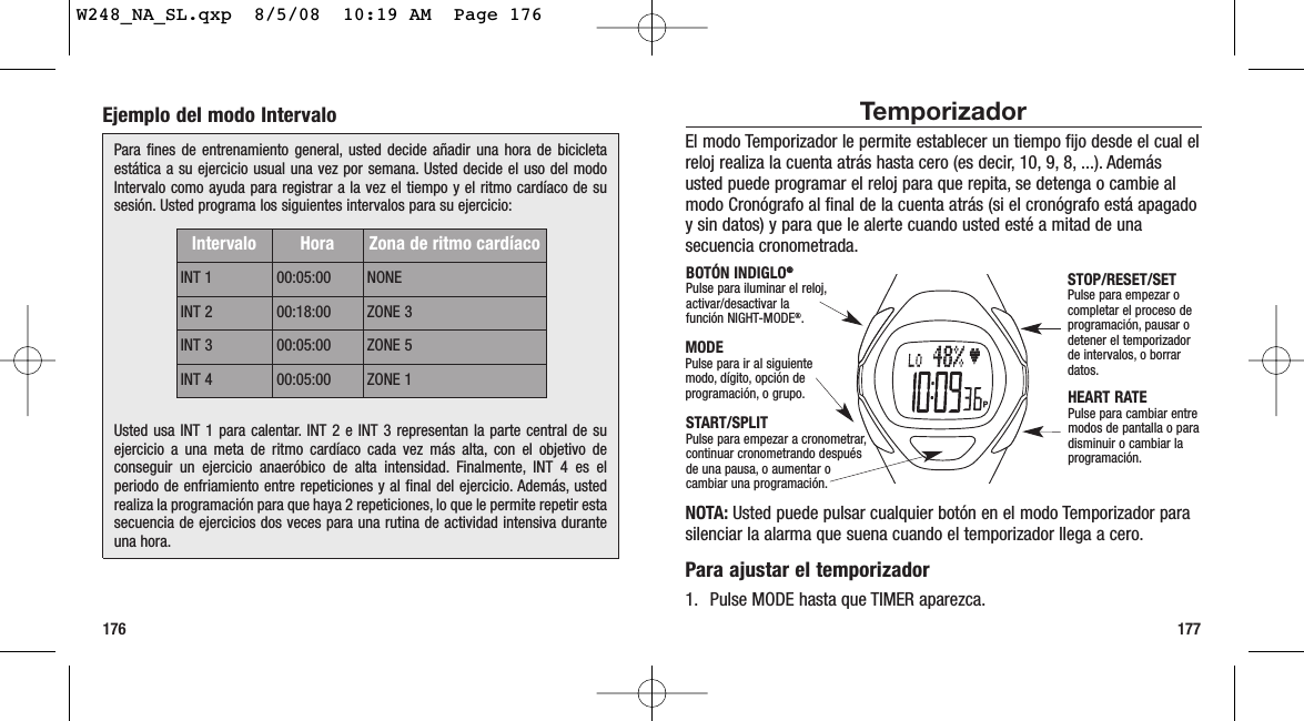 177176TemporizadorEl modo Temporizador le permite establecer un tiempo fijo desde el cual elreloj realiza la cuenta atrás hasta cero (es decir, 10, 9, 8, ...). Ademásusted puede programar el reloj para que repita, se detenga o cambie almodo Cronógrafo al final de la cuenta atrás (si el cronógrafo está apagadoy sin datos) y para que le alerte cuando usted esté a mitad de unasecuencia cronometrada.NOTA: Usted puede pulsar cualquier botón en el modo Temporizador parasilenciar la alarma que suena cuando el temporizador llega a cero.Para ajustar el temporizador1. Pulse MODE hasta que TIMER aparezca.STOP/RESET/SETPulse para empezar ocompletar el proceso deprogramación, pausar odetener el temporizadorde intervalos, o borrardatos.HEART RATEPulse para cambiar entremodos de pantalla o paradisminuir o cambiar laprogramación.MODEPulse para ir al siguientemodo, dígito, opción deprogramación, o grupo.BOTÓN INDIGLO®®Pulse para iluminar el reloj,activar/desactivar la función NIGHT-MODE®.START/SPLITPulse para empezar a cronometrar,continuar cronometrando despuésde una pausa, o aumentar ocambiar una programación.Ejemplo del modo IntervaloPara fines de entrenamiento general, usted decide añadir una hora de bicicletaestática a su ejercicio usual una vez por semana. Usted decide el uso del modoIntervalo como ayuda para registrar a la vez el tiempo y el ritmo cardíaco de susesión. Usted programa los siguientes intervalos para su ejercicio:Usted usa INT 1 para calentar. INT 2 e INT 3 representan la parte central de suejercicio a una meta de ritmo cardíaco cada vez más alta, con el objetivo deconseguir un ejercicio anaeróbico de alta intensidad. Finalmente, INT 4 es elperiodo de enfriamiento entre repeticiones y al final del ejercicio. Además, ustedrealiza la programación para que haya 2 repeticiones, lo que le permite repetir estasecuencia de ejercicios dos veces para una rutina de actividad intensiva duranteuna hora.Intervalo Hora Zona de ritmo cardíacoINT 1 00:05:00 NONEINT 2 00:18:00 ZONE 3INT 3 00:05:00 ZONE 5INT 4 00:05:00 ZONE 1W248_NA_SL.qxp  8/5/08  10:19 AM  Page 176