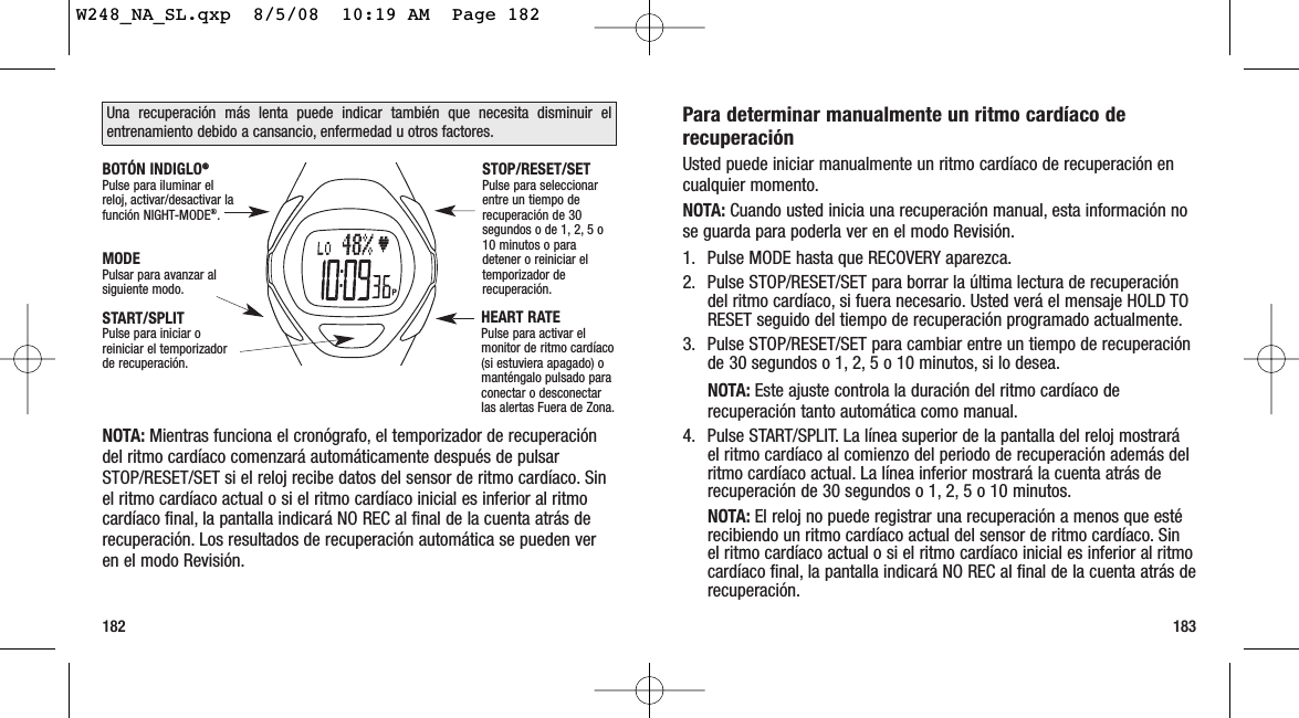 183182Para determinar manualmente un ritmo cardíaco derecuperaciónUsted puede iniciar manualmente un ritmo cardíaco de recuperación encualquier momento.NOTA: Cuando usted inicia una recuperación manual, esta información nose guarda para poderla ver en el modo Revisión.1. Pulse MODE hasta que RECOVERY aparezca.2. Pulse STOP/RESET/SET para borrar la última lectura de recuperacióndel ritmo cardíaco, si fuera necesario. Usted verá el mensaje HOLD TORESET seguido del tiempo de recuperación programado actualmente.3. Pulse STOP/RESET/SET para cambiar entre un tiempo de recuperaciónde 30 segundos o 1, 2, 5 o 10 minutos, si lo desea.NOTA: Este ajuste controla la duración del ritmo cardíaco derecuperación tanto automática como manual.4. Pulse START/SPLIT. La línea superior de la pantalla del reloj mostraráel ritmo cardíaco al comienzo del periodo de recuperación además delritmo cardíaco actual. La línea inferior mostrará la cuenta atrás derecuperación de 30 segundos o 1, 2, 5 o 10 minutos.NOTA: El reloj no puede registrar una recuperación a menos que estérecibiendo un ritmo cardíaco actual del sensor de ritmo cardíaco. Sinel ritmo cardíaco actual o si el ritmo cardíaco inicial es inferior al ritmocardíaco final, la pantalla indicará NO REC al final de la cuenta atrás derecuperación.NOTA: Mientras funciona el cronógrafo, el temporizador de recuperacióndel ritmo cardíaco comenzará automáticamente después de pulsarSTOP/RESET/SET si el reloj recibe datos del sensor de ritmo cardíaco. Sinel ritmo cardíaco actual o si el ritmo cardíaco inicial es inferior al ritmocardíaco final, la pantalla indicará NO REC al final de la cuenta atrás derecuperación. Los resultados de recuperación automática se pueden veren el modo Revisión.Una recuperación más lenta puede indicar también que necesita disminuir elentrenamiento debido a cansancio, enfermedad u otros factores.START/SPLITPulse para iniciar oreiniciar el temporizadorde recuperación.STOP/RESET/SETPulse para seleccionarentre un tiempo derecuperación de 30segundos o de 1, 2, 5 o10 minutos o paradetener o reiniciar eltemporizador derecuperación.MODEPulsar para avanzar alsiguiente modo.BOTÓN INDIGLO®®Pulse para iluminar elreloj, activar/desactivar lafunción NIGHT-MODE®.HEART RATEPulse para activar elmonitor de ritmo cardíaco(si estuviera apagado) omanténgalo pulsado paraconectar o desconectarlas alertas Fuera de Zona.W248_NA_SL.qxp  8/5/08  10:19 AM  Page 182