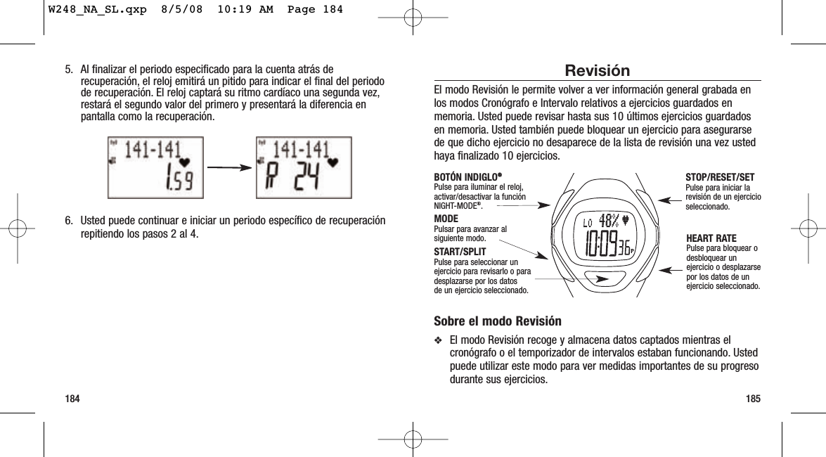 185184RevisiónEl modo Revisión le permite volver a ver información general grabada enlos modos Cronógrafo e Intervalo relativos a ejercicios guardados enmemoria. Usted puede revisar hasta sus 10 últimos ejercicios guardadosen memoria. Usted también puede bloquear un ejercicio para asegurarsede que dicho ejercicio no desaparece de la lista de revisión una vez ustedhaya finalizado 10 ejercicios.Sobre el modo Revisión❖El modo Revisión recoge y almacena datos captados mientras elcronógrafo o el temporizador de intervalos estaban funcionando. Ustedpuede utilizar este modo para ver medidas importantes de su progresodurante sus ejercicios.START/SPLITPulse para seleccionar unejercicio para revisarlo o paradesplazarse por los datos de un ejercicio seleccionado.HEART RATEPulse para bloquear odesbloquear unejercicio o desplazarsepor los datos de unejercicio seleccionado.MODEPulsar para avanzar alsiguiente modo.BOTÓN INDIGLO®®Pulse para iluminar el reloj,activar/desactivar la funciónNIGHT-MODE®.STOP/RESET/SETPulse para iniciar larevisión de un ejercicioseleccionado.5. Al finalizar el periodo especificado para la cuenta atrás derecuperación, el reloj emitirá un pitido para indicar el final del periodode recuperación. El reloj captará su ritmo cardíaco una segunda vez,restará el segundo valor del primero y presentará la diferencia enpantalla como la recuperación.6. Usted puede continuar e iniciar un periodo específico de recuperaciónrepitiendo los pasos 2 al 4.W248_NA_SL.qxp  8/5/08  10:19 AM  Page 184
