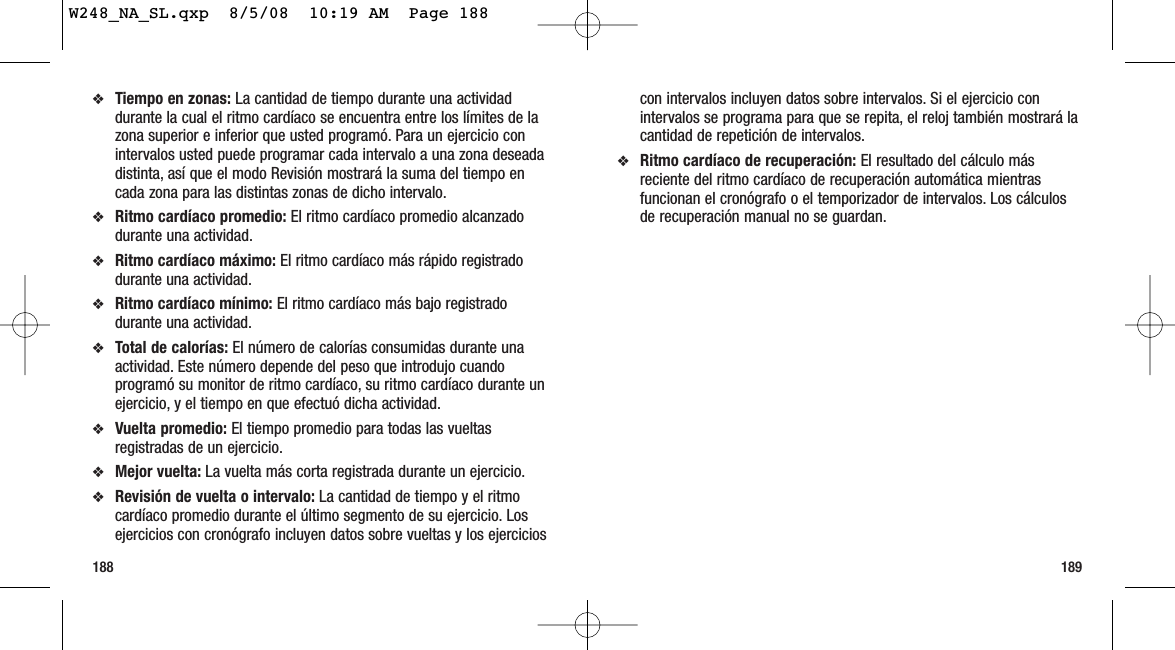 189188con intervalos incluyen datos sobre intervalos. Si el ejercicio conintervalos se programa para que se repita, el reloj también mostrará lacantidad de repetición de intervalos.❖Ritmo cardíaco de recuperación: El resultado del cálculo másreciente del ritmo cardíaco de recuperación automática mientrasfuncionan el cronógrafo o el temporizador de intervalos. Los cálculosde recuperación manual no se guardan.❖Tiempo en zonas: La cantidad de tiempo durante una actividaddurante la cual el ritmo cardíaco se encuentra entre los límites de lazona superior e inferior que usted programó. Para un ejercicio conintervalos usted puede programar cada intervalo a una zona deseadadistinta, así que el modo Revisión mostrará la suma del tiempo encada zona para las distintas zonas de dicho intervalo.❖Ritmo cardíaco promedio: El ritmo cardíaco promedio alcanzadodurante una actividad.❖Ritmo cardíaco máximo: El ritmo cardíaco más rápido registradodurante una actividad.❖Ritmo cardíaco mínimo: El ritmo cardíaco más bajo registradodurante una actividad.❖Total de calorías: El número de calorías consumidas durante unaactividad. Este número depende del peso que introdujo cuandoprogramó su monitor de ritmo cardíaco, su ritmo cardíaco durante unejercicio, y el tiempo en que efectuó dicha actividad.❖Vuelta promedio: El tiempo promedio para todas las vueltasregistradas de un ejercicio.❖Mejor vuelta: La vuelta más corta registrada durante un ejercicio.❖Revisión de vuelta o intervalo: La cantidad de tiempo y el ritmocardíaco promedio durante el último segmento de su ejercicio. Losejercicios con cronógrafo incluyen datos sobre vueltas y los ejerciciosW248_NA_SL.qxp  8/5/08  10:19 AM  Page 188