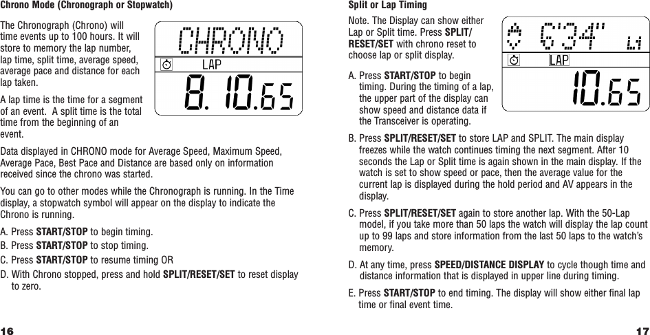 17Split or Lap TimingNote. The Display can show eitherLap or Split time. Press SPLIT/RESET/SET with chrono reset tochoose lap or split display.A. Press START/STOP to begintiming. During the timing of a lap,the upper part of the display canshow speed and distance data ifthe Transceiver is operating.B. Press SPLIT/RESET/SET to store LAP and SPLIT. The main displayfreezes while the watch continues timing the next segment. After 10seconds the Lap or Split time is again shown in the main display. If thewatch is set to show speed or pace, then the average value for thecurrent lap is displayed during the hold period and AV appears in thedisplay.C. Press SPLIT/RESET/SET again to store another lap. With the 50-Lapmodel, if you take more than 50 laps the watch will display the lap countup to 99 laps and store information from the last 50 laps to the watch’smemory.D. At any time, press SPEED/DISTANCE DISPLAY to cycle though time anddistance information that is displayed in upper line during timing.E. Press START/STOP to end timing. The display will show either final laptime or final event time.Chrono Mode (Chronograph or Stopwatch)The Chronograph (Chrono) will time events up to 100 hours. It willstore to memory the lap number, lap time, split time, average speed,average pace and distance for eachlap taken. A lap time is the time for a segmentof an event.  A split time is the totaltime from the beginning of an event.Data displayed in CHRONO mode for Average Speed, Maximum Speed,Average Pace, Best Pace and Distance are based only on informationreceived since the chrono was started.You can go to other modes while the Chronograph is running. In the Timedisplay, a stopwatch symbol will appear on the display to indicate theChrono is running. A. Press START/STOP to begin timing.B. Press START/STOP to stop timing.C. Press START/STOP to resume timing ORD. With Chrono stopped, press and hold SPLIT/RESET/SET to reset displayto zero.16