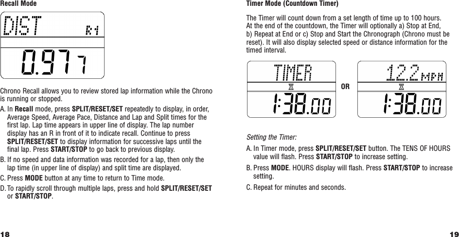 19Timer Mode (Countdown Timer)The Timer will count down from a set length of time up to 100 hours. At the end of the countdown, the Timer will optionally a) Stop at End, b) Repeat at End or c) Stop and Start the Chronograph (Chrono must bereset). It will also display selected speed or distance information for thetimed interval.Setting the Timer:A. In Timer mode, press SPLIT/RESET/SET button. The TENS OF HOURSvalue will flash. Press START/STOP to increase setting.B. Press MODE. HOURS display will flash. Press START/STOP to increasesetting.C. Repeat for minutes and seconds.Recall ModeChrono Recall allows you to review stored lap information while the Chronois running or stopped.A. In Recall mode, press SPLIT/RESET/SET repeatedly to display, in order,Average Speed, Average Pace, Distance and Lap and Split times for thefirst lap. Lap time appears in upper line of display. The lap numberdisplay has an R in front of it to indicate recall. Continue to pressSPLIT/RESET/SET to display information for successive laps until thefinal lap. Press START/STOP to go back to previous display.B. If no speed and data information was recorded for a lap, then only thelap time (in upper line of display) and split time are displayed.C. Press MODE button at any time to return to Time mode.D. To rapidly scroll through multiple laps, press and hold SPLIT/RESET/SETor START/STOP.18OR