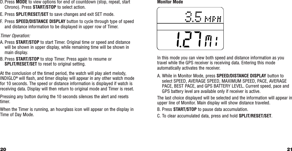 21Monitor ModeIn this mode you can view both speed and distance information as youtravel while the GPS receiver is receiving data. Entering this modeautomatically activates the receiver.A. While in Monitor Mode, press SPEED/DISTANCE DISPLAY button toselect SPEED, AVERAGE SPEED, MAXIMUM SPEED, PACE, AVERAGEPACE, BEST PACE, and GPS BATTERY LEVEL. Current speed, pace andGPS battery level are available only if receiver is active.The last choice displayed will be selected and the information will appear inupper line of Monitor. Main display will show distance traveled.B. Press START/STOP to pause data accumulation.C. To clear accumulated data, press and hold SPLIT/RESET/SET.D. Press MODE to view options for end of countdown (stop, repeat, startChrono). Press START/STOP to select action.E. Press SPLIT/RESET/SET to save changes and exit SET mode.F. Press SPEED/DISTANCE DISPLAY button to cycle through type of speedand distance information to be displayed in upper row of Timer.Timer Operation:A. Press START/STOP to start Timer. Original time or speed and distancewill be shown in upper display, while remaining time will be shown inmain display.B. Press START/STOP to stop Timer. Press again to resume orSPLIT/RESET/SET to reset to original setting.At the conclusion of the timed period, the watch will play alert melody,INDIGLO®will flash, and timer display will appear in any other watch modefor 10 seconds. The speed or distance information is displayed if watch isreceiving data. Display will then return to original mode and Timer is reset.Pressing any button during the 10 seconds silences the alert and resetstimer.When the Timer is running, an hourglass icon will appear on the display inTime of Day Mode.20