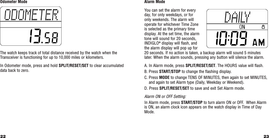 23Alarm ModeYou can set the alarm for every day, for only weekdays, or for only weekends. The alarm willoperate for whichever Time Zone is selected as the primary timedisplay. At the set time, the alarmtone will sound for 20 seconds,INDIGLO®display will flash, and the alarm display will pop up for 20 seconds. If no action is taken, a backup alarm will sound 5 minuteslater. When the alarm sounds, pressing any button will silence the alarm.A. In Alarm mode, press SPLIT/RESET/SET. The HOURS value will flash. B. Press START/STOP to change the flashing display.C. Press MODE to change TENS OF MINUTES, then again to set MINUTES,and again to set Alarm type (Daily, Weekday or Weekend).D. Press SPLIT/RESET/SET to save and exit Set Alarm mode.Alarm ON or OFF Setting:In Alarm mode, press START/STOP to turn alarm ON or OFF.  When Alarmis ON, an alarm clock icon appears on the watch display in Time of DayMode.Odometer ModeThe watch keeps track of total distance received by the watch when theTransceiver is functioning for up to 10,000 miles or kilometers.In Odometer mode, press and hold SPLIT/RESET/SET to clear accumulateddata back to zero.22