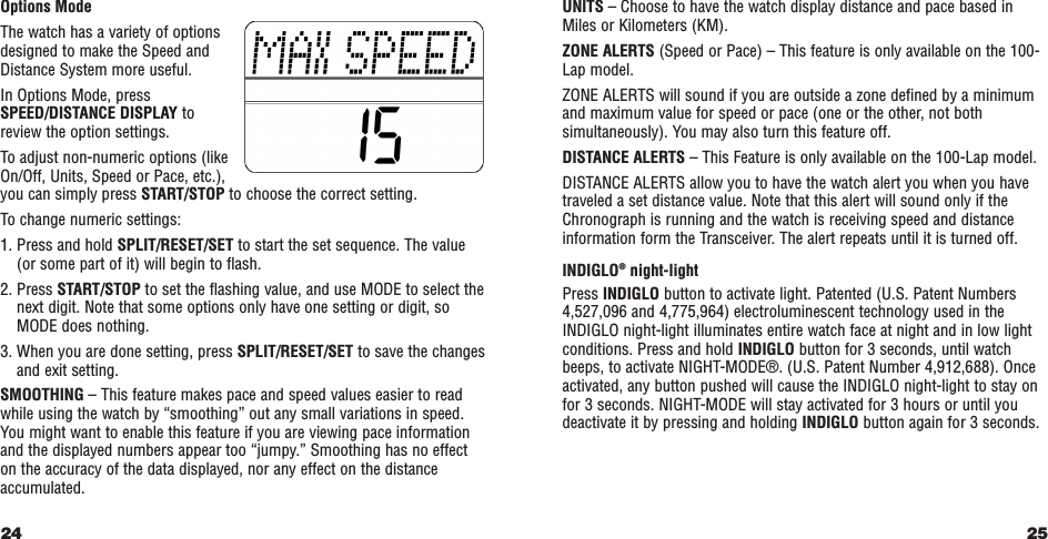 Options ModeThe watch has a variety of optionsdesigned to make the Speed andDistance System more useful.In Options Mode, pressSPEED/DISTANCE DISPLAY to review the option settings.To adjust non-numeric options (likeOn/Off, Units, Speed or Pace, etc.),you can simply press START/STOP to choose the correct setting.To change numeric settings:1. Press and hold SPLIT/RESET/SET to start the set sequence. The value(or some part of it) will begin to flash.2. Press START/STOP to set the flashing value, and use MODE to select thenext digit. Note that some options only have one setting or digit, soMODE does nothing.3. When you are done setting, press SPLIT/RESET/SET to save the changesand exit setting.  SMOOTHING – This feature makes pace and speed values easier to readwhile using the watch by “smoothing” out any small variations in speed.You might want to enable this feature if you are viewing pace information and the displayed numbers appear too “jumpy.” Smoothing has no effecton the accuracy of the data displayed, nor any effect on the distanceaccumulated.24 25UNITS – Choose to have the watch display distance and pace based inMiles or Kilometers (KM).   ZONE ALERTS (Speed or Pace) – This feature is only available on the 100-Lap model.ZONE ALERTS will sound if you are outside a zone defined by a minimumand maximum value for speed or pace (one or the other, not bothsimultaneously). You may also turn this feature off.DISTANCE ALERTS – This Feature is only available on the 100-Lap model.DISTANCE ALERTS allow you to have the watch alert you when you havetraveled a set distance value. Note that this alert will sound only if theChronograph is running and the watch is receiving speed and distanceinformation form the Transceiver. The alert repeats until it is turned off.INDIGLO®night-lightPress INDIGLO button to activate light. Patented (U.S. Patent Numbers4,527,096 and 4,775,964) electroluminescent technology used in theINDIGLO night-light illuminates entire watch face at night and in low lightconditions. Press and hold INDIGLO button for 3 seconds, until watchbeeps, to activate NIGHT-MODE®. (U.S. Patent Number 4,912,688). Onceactivated, any button pushed will cause the INDIGLO night-light to stay onfor 3 seconds. NIGHT-MODE will stay activated for 3 hours or until youdeactivate it by pressing and holding INDIGLO button again for 3 seconds.