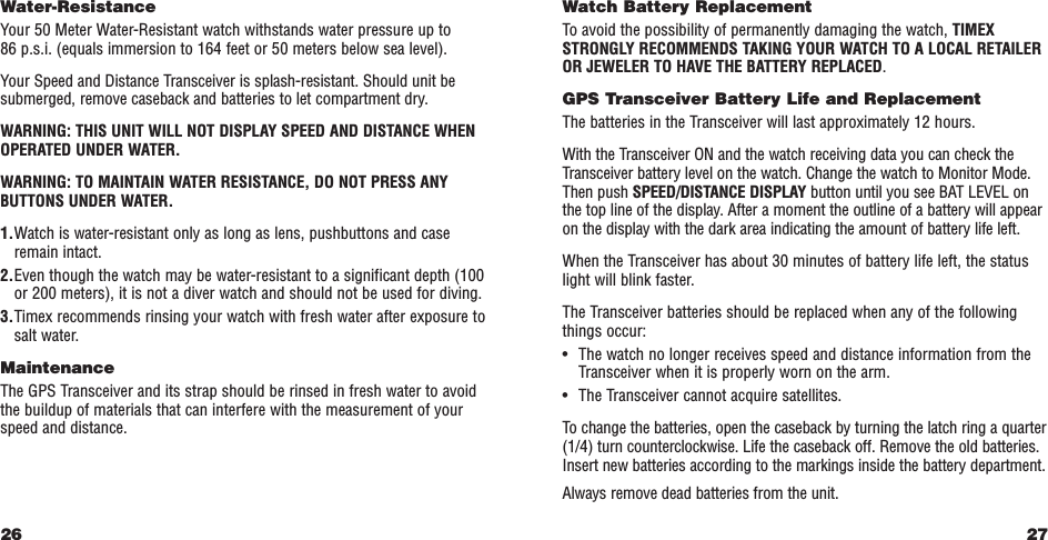 27Watch Battery ReplacementTo avoid the possibility of permanently damaging the watch, TIMEXSTRONGLY RECOMMENDS TAKING YOUR WATCH TO A LOCAL RETAILEROR JEWELER TO HAVE THE BATTERY REPLACED.GPS Transceiver Battery Life and ReplacementThe batteries in the Transceiver will last approximately 12 hours.With the Transceiver ON and the watch receiving data you can check theTransceiver battery level on the watch. Change the watch to Monitor Mode.Then push SPEED/DISTANCE DISPLAY button until you see BAT LEVEL onthe top line of the display. After a moment the outline of a battery will appearon the display with the dark area indicating the amount of battery life left.When the Transceiver has about 30 minutes of battery life left, the statuslight will blink faster.The Transceiver batteries should be replaced when any of the followingthings occur:•The watch no longer receives speed and distance information from theTransceiver when it is properly worn on the arm.•The Transceiver cannot acquire satellites.To change the batteries, open the caseback by turning the latch ring a quarter(1/4) turn counterclockwise. Life the caseback off. Remove the old batteries.Insert new batteries according to the markings inside the battery department.Always remove dead batteries from the unit.Water-ResistanceYour 50 Meter Water-Resistant watch withstands water pressure up to 86 p.s.i. (equals immersion to 164 feet or 50 meters below sea level).Your Speed and Distance Transceiver is splash-resistant. Should unit besubmerged, remove caseback and batteries to let compartment dry.WARNING: THIS UNIT WILL NOT DISPLAY SPEED AND DISTANCE WHENOPERATED UNDER WATER.WARNING: TO MAINTAIN WATER RESISTANCE, DO NOT PRESS ANYBUTTONS UNDER WATER.1.Watch is water-resistant only as long as lens, pushbuttons and caseremain intact.2.Even though the watch may be water-resistant to a significant depth (100or 200 meters), it is not a diver watch and should not be used for diving.3.Timex recommends rinsing your watch with fresh water after exposure tosalt water.MaintenanceThe GPS Transceiver and its strap should be rinsed in fresh water to avoidthe buildup of materials that can interfere with the measurement of yourspeed and distance.26