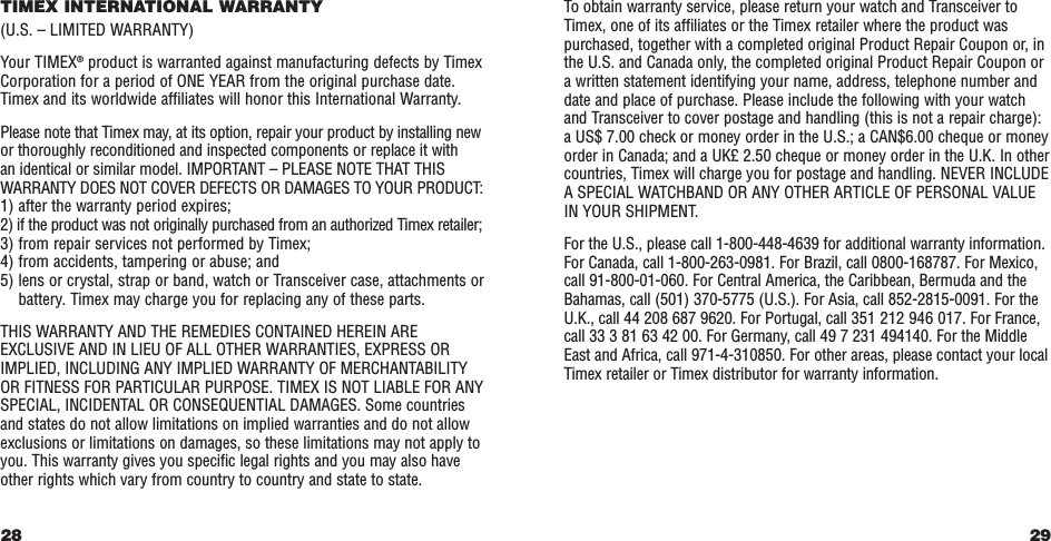 29To obtain warranty service, please return your watch and Transceiver toTimex, one of its affiliates or the Timex retailer where the product waspurchased, together with a completed original Product Repair Coupon or, inthe U.S. and Canada only, the completed original Product Repair Coupon ora written statement identifying your name, address, telephone number anddate and place of purchase. Please include the following with your watchand Transceiver to cover postage and handling (this is not a repair charge):a US$ 7.00 check or money order in the U.S.; a CAN$6.00 cheque or moneyorder in Canada; and a UK£ 2.50 cheque or money order in the U.K. In othercountries, Timex will charge you for postage and handling. NEVER INCLUDEA SPECIAL WATCHBAND OR ANY OTHER ARTICLE OF PERSONAL VALUEIN YOUR SHIPMENT.For the U.S., please call 1-800-448-4639 for additional warranty information.For Canada, call 1-800-263-0981. For Brazil, call 0800-168787. For Mexico,call 91-800-01-060. For Central America, the Caribbean, Bermuda and theBahamas, call (501) 370-5775 (U.S.). For Asia, call 852-2815-0091. For theU.K., call 44 208 687 9620. For Portugal, call 351 212 946 017. For France,call 33 3 81 63 42 00. For Germany, call 49 7 231 494140. For the MiddleEast and Africa, call 971-4-310850. For other areas, please contact your localTimex retailer or Timex distributor for warranty information.TIMEX INTERNATIONAL WARRANTY(U.S. – LIMITED WARRANTY)Your TIMEX®product is warranted against manufacturing defects by TimexCorporation for a period of ONE YEAR from the original purchase date.Timex and its worldwide affiliates will honor this International Warranty.Please note that Timex may, at its option, repair your product by installing newor thoroughly reconditioned and inspected components or replace it with an identical or similar model. IMPORTANT – PLEASE NOTE THAT THISWARRANTY DOES NOT COVER DEFECTS OR DAMAGES TO YOUR PRODUCT:1) after the warranty period expires;2) if the product was not originally purchased from an authorized Timex retailer;3) from repair services not performed by Timex;4) from accidents, tampering or abuse; and5) lens or crystal, strap or band, watch or Transceiver case, attachments orbattery. Timex may charge you for replacing any of these parts.THIS WARRANTY AND THE REMEDIES CONTAINED HEREIN AREEXCLUSIVE AND IN LIEU OF ALL OTHER WARRANTIES, EXPRESS ORIMPLIED, INCLUDING ANY IMPLIED WARRANTY OF MERCHANTABILITYOR FITNESS FOR PARTICULAR PURPOSE. TIMEX IS NOT LIABLE FOR ANYSPECIAL, INCIDENTAL OR CONSEQUENTIAL DAMAGES. Some countriesand states do not allow limitations on implied warranties and do not allowexclusions or limitations on damages, so these limitations may not apply toyou. This warranty gives you specific legal rights and you may also haveother rights which vary from country to country and state to state.28