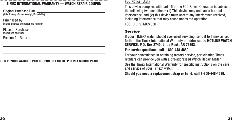 31FCC Notice (U.S.)This device complies with part 15 of the FCC Rules. Operation is subject tothe following two conditions: (1) This device may not cause harmfulinterference, and (2) this device must accept any interference received,including interference that may cause undesired operation.FCC ID EP9TMXM850ServiceIf your TIMEX®watch should ever need servicing, send it to Timex as setforth in the Timex International Warranty or addressed to HOTLINE WATCHSERVICE, P.O. Box 2740, Little Rock, AR 72203.For service questions, call 1-800-448-4639For your convenience in obtaining factory service, participating Timexretailers can provide you with a pre-addressed Watch Repair Mailer.See the Timex International Warranty for specific instructions on the careand service of your Timex®watch.Should you need a replacement strap or band, call 1-800-448-4639.THIS IS YOUR WATCH REPAIR COUPON. PLEASE KEEP IT IN A SECURE PLACE.30TIMEX INTERNATIONAL WARRANTY — WATCH REPAIR COUPONOriginal Purchase Date:(Attach copy of sales receipt, if available)Purchased by:(Name, address and telephone number)Place of Purchase:(Name and address)Reason for Return: