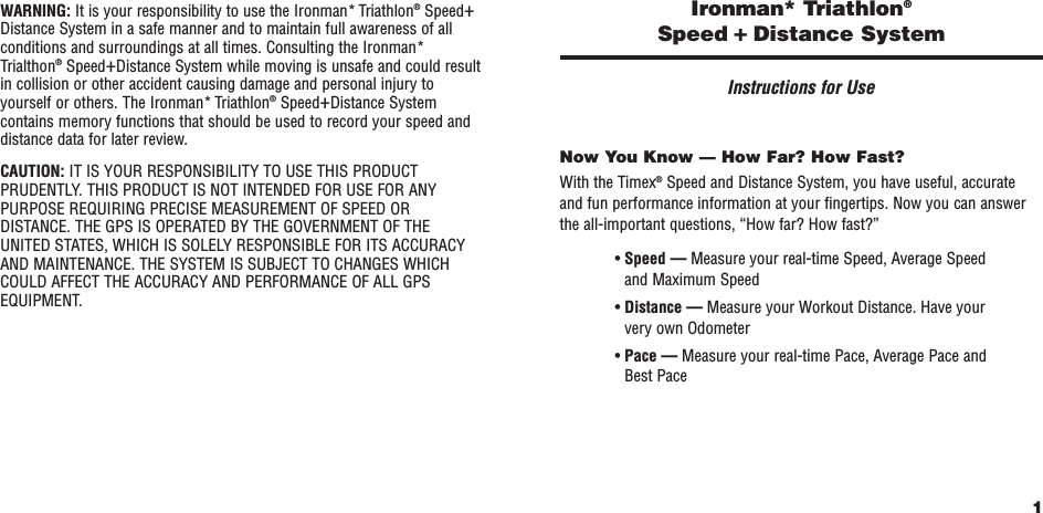 1Ironman* Triathlon®Speed +Distance SystemInstructions for UseNow You Know — How Far? How Fast?With the Timex®Speed and Distance System, you have useful, accurate and fun performance information at your fingertips. Now you can answerthe all-important questions, “How far? How fast?”• Speed — Measure your real-time Speed, Average Speedand Maximum Speed• Distance — Measure your Workout Distance. Have yourvery own Odometer• Pace — Measure your real-time Pace, Average Pace andBest PaceWARNING: It is your responsibility to use the Ironman* Triathlon®Speed+Distance System in a safe manner and to maintain full awareness of allconditions and surroundings at all times. Consulting the Ironman*Trialthon®Speed+Distance System while moving is unsafe and could resultin collision or other accident causing damage and personal injury toyourself or others. The Ironman* Triathlon®Speed+Distance Systemcontains memory functions that should be used to record your speed anddistance data for later review.CAUTION: IT IS YOUR RESPONSIBILITY TO USE THIS PRODUCTPRUDENTLY. THIS PRODUCT IS NOT INTENDED FOR USE FOR ANYPURPOSE REQUIRING PRECISE MEASUREMENT OF SPEED ORDISTANCE. THE GPS IS OPERATED BY THE GOVERNMENT OF THEUNITED STATES, WHICH IS SOLELY RESPONSIBLE FOR ITS ACCURACYAND MAINTENANCE. THE SYSTEM IS SUBJECT TO CHANGES WHICHCOULD AFFECT THE ACCURACY AND PERFORMANCE OF ALL GPSEQUIPMENT.
