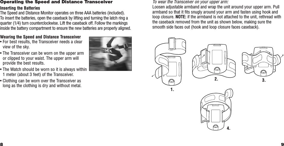 9Operating the Speed and Distance TransceiverInserting the BatteriesThe Speed and Distance Monitor operates on three AAA batteries (included). To insert the batteries, open the caseback by lifting and turning the latch ring aquarter (1/4) turn counterclockwise. Lift the caseback off. Follow the markingsinside the battery compartment to ensure the new batteries are properly aligned.Wearing the Speed and Distance Transceiver• For best results, the Transceiver needs a clearview of the sky.• The Transceiver can be worn on the upper armor clipped to your waist. The upper arm willprovide the best results.• The Watch should be worn so it is always within1 meter (about 3 feet) of the Transceiver.• Clothing can be worn over the Transceiver as long as the clothing is dry and without metal.8To wear the Transceiver on your upper arm:Loosen adjustable armband and wrap the unit around your upper arm. Pullarmband so that it fits snugly around your arm and fasten using hook andloop closure. NOTE: if the armband is not attached to the unit, rethread withthe caseback removed from the unit as shown below, making sure thesmooth side faces out (hook and loop closure faces caseback).1.3.4.2.