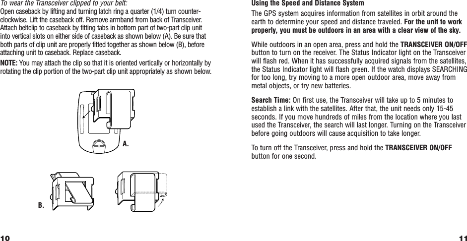 11Using the Speed and Distance SystemThe GPS system acquires information from satellites in orbit around theearth to determine your speed and distance traveled. For the unit to workproperly, you must be outdoors in an area with a clear view of the sky.While outdoors in an open area, press and hold the TRANSCEIVER ON/OFFbutton to turn on the receiver. The Status Indicator light on the Transceiverwill flash red. When it has successfully acquired signals from the satellites,the Status Indicator light will flash green. If the watch displays SEARCHINGfor too long, try moving to a more open outdoor area, move away frommetal objects, or try new batteries.Search Time: On first use, the Transceiver will take up to 5 minutes toestablish a link with the satellites. After that, the unit needs only 15-45seconds. If you move hundreds of miles from the location where you lastused the Transceiver, the search will last longer. Turning on the Transceiverbefore going outdoors will cause acquisition to take longer.To turn off the Transceiver, press and hold the TRANSCEIVER ON/OFFbutton for one second.To wear the Transceiver clipped to your belt:Open caseback by lifting and turning latch ring a quarter (1/4) turn counter-clockwise. Lift the caseback off. Remove armband from back of Transceiver.Attach beltclip to caseback by fitting tabs in bottom part of two-part clip unit into vertical slots on either side of caseback as shown below (A). Be sure thatboth parts of clip unit are properly fitted together as shown below (B), beforeattaching unit to caseback. Replace caseback.NOTE: You may attach the clip so that it is oriented vertically or horizontally byrotating the clip portion of the two-part clip unit appropriately as shown below.10B.A.