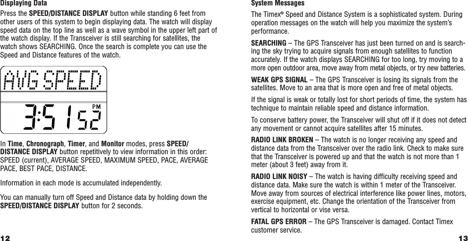 13System MessagesThe Timex®Speed and Distance System is a sophisticated system. Duringoperation messages on the watch will help you maximize the system’sperformance.SEARCHING – The GPS Transceiver has just been turned on and is search-ing the sky trying to acquire signals from enough satellites to functionaccurately. If the watch displays SEARCHING for too long, try moving to amore open outdoor area, move away from metal objects, or try new batteries.WEAK GPS SIGNAL – The GPS Transceiver is losing its signals from thesatellites. Move to an area that is more open and free of metal objects.If the signal is weak or totally lost for short periods of time, the system hastechnique to maintain reliable speed and distance information.  To conserve battery power, the Transceiver will shut off if it does not detectany movement or cannot acquire satellites after 15 minutes.RADIO LINK BROKEN – The watch is no longer receiving any speed anddistance data from the Transceiver over the radio link. Check to make surethat the Transceiver is powered up and that the watch is not more than 1meter (about 3 feet) away from it. RADIO LINK NOISY – The watch is having difficulty receiving speed anddistance data. Make sure the watch is within 1 meter of the Transceiver.Move away from sources of electrical interference like power lines, motors,exercise equipment, etc. Change the orientation of the Transceiver fromvertical to horizontal or vise versa.  FATAL GPS ERROR – The GPS Transceiver is damaged. Contact Timexcustomer service.Displaying DataPress the SPEED/DISTANCE DISPLAY button while standing 6 feet fromother users of this system to begin displaying data. The watch will displayspeed data on the top line as well as a wave symbol in the upper left part ofthe watch display. If the Transceiver is still searching for satellites, thewatch shows SEARCHING. Once the search is complete you can use theSpeed and Distance features of the watch.In Time, Chronograph, Timer, and Monitor modes, press SPEED/DISTANCE DISPLAY button repetitively to view information in this order:SPEED (current), AVERAGE SPEED, MAXIMUM SPEED, PACE, AVERAGEPACE, BEST PACE, DISTANCE.Information in each mode is accumulated independently.You can manually turn off Speed and Distance data by holding down theSPEED/DISTANCE DISPLAY button for 2 seconds.12