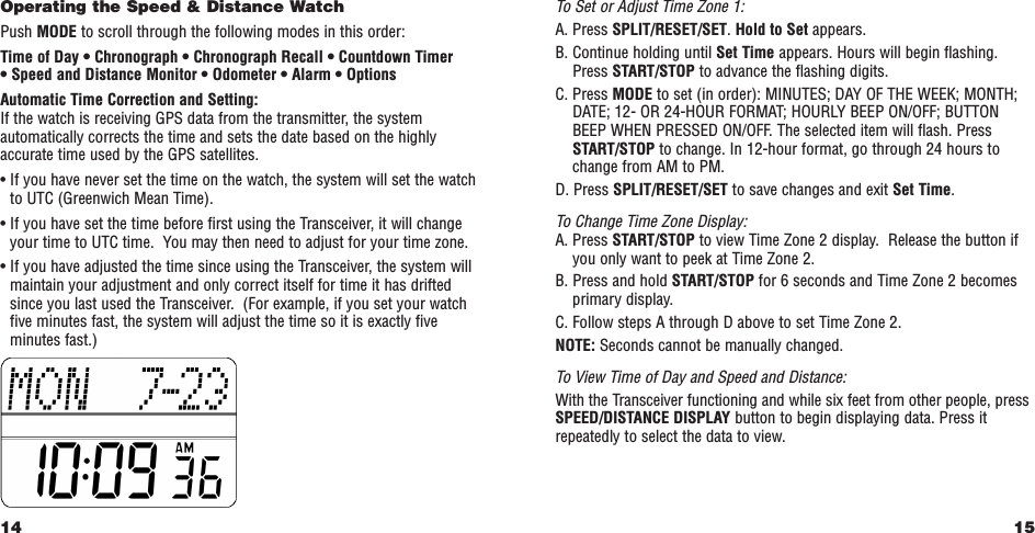 15To Set or Adjust Time Zone 1:A. Press SPLIT/RESET/SET. Hold to Set appears.B. Continue holding until Set Time appears. Hours will begin flashing.Press START/STOP to advance the flashing digits.C. Press MODE to set (in order): MINUTES; DAY OF THE WEEK; MONTH;DATE; 12- OR 24-HOUR FORMAT; HOURLY BEEP ON/OFF; BUTTONBEEP WHEN PRESSED ON/OFF. The selected item will flash. PressSTART/STOP to change. In 12-hour format, go through 24 hours tochange from AM to PM.D. Press SPLIT/RESET/SET to save changes and exit Set Time. To Change Time Zone Display:A. Press START/STOP to view Time Zone 2 display.  Release the button ifyou only want to peek at Time Zone 2.B. Press and hold START/STOP for 6 seconds and Time Zone 2 becomesprimary display.C. Follow steps A through D above to set Time Zone 2.NOTE: Seconds cannot be manually changed.To View Time of Day and Speed and Distance:With the Transceiver functioning and while six feet from other people, pressSPEED/DISTANCE DISPLAY button to begin displaying data. Press itrepeatedly to select the data to view.Operating the Speed &amp; Distance WatchPush MODE to scroll through the following modes in this order:Time of Day • Chronograph • Chronograph Recall • Countdown Timer • Speed and Distance Monitor • Odometer • Alarm • OptionsAutomatic Time Correction and Setting: If the watch is receiving GPS data from the transmitter, the systemautomatically corrects the time and sets the date based on the highlyaccurate time used by the GPS satellites. • If you have never set the time on the watch, the system will set the watchto UTC (Greenwich Mean Time). • If you have set the time before first using the Transceiver, it will changeyour time to UTC time.  You may then need to adjust for your time zone.• If you have adjusted the time since using the Transceiver, the system willmaintain your adjustment and only correct itself for time it has driftedsince you last used the Transceiver.  (For example, if you set your watchfive minutes fast, the system will adjust the time so it is exactly fiveminutes fast.)14