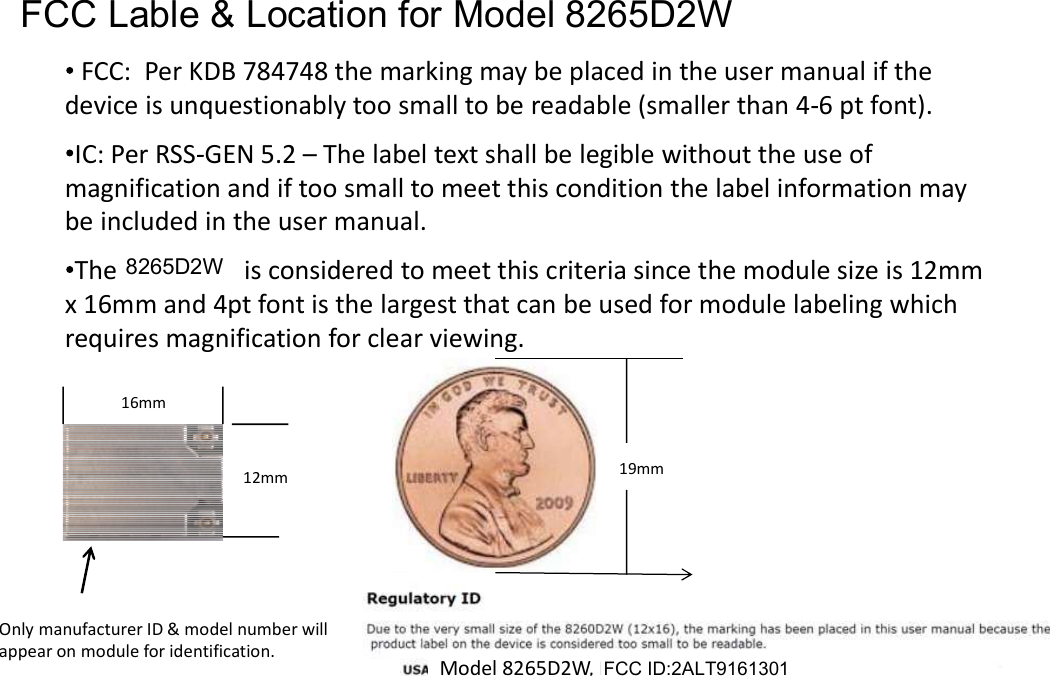 FCC/IC Label &amp; Location for Intel Model 8265D2WFCC: Per KDB 784748 the marking may be placed in the user manual if thedevice is unquestionably too small to be readable (smaller than 4 6 pt font).IC: Per RSS GEN 5.2  The label text shall be legible without the use ofmagnification and if too small to meet this condition the label information maybe included in the user manual.The 8260D2W is considered to meet this criteria since the module size is 12mmx 16mm and 4pt font is the largest that can be used for module labeling whichrequires magnification for clear viewing.16mm12mmFCC &amp; IC IDs will be displayed in the User Guide as shownOnly manufacturer ID &amp; model number willappear on module for identification.19mmModel 8265D2W, FCC ID: PD98265D2Model 8265D2W, IC: 1000M 8265D2FCC ID:2ALT9161301FCC Lable &amp; Location for Model 8265D2W8265D2W