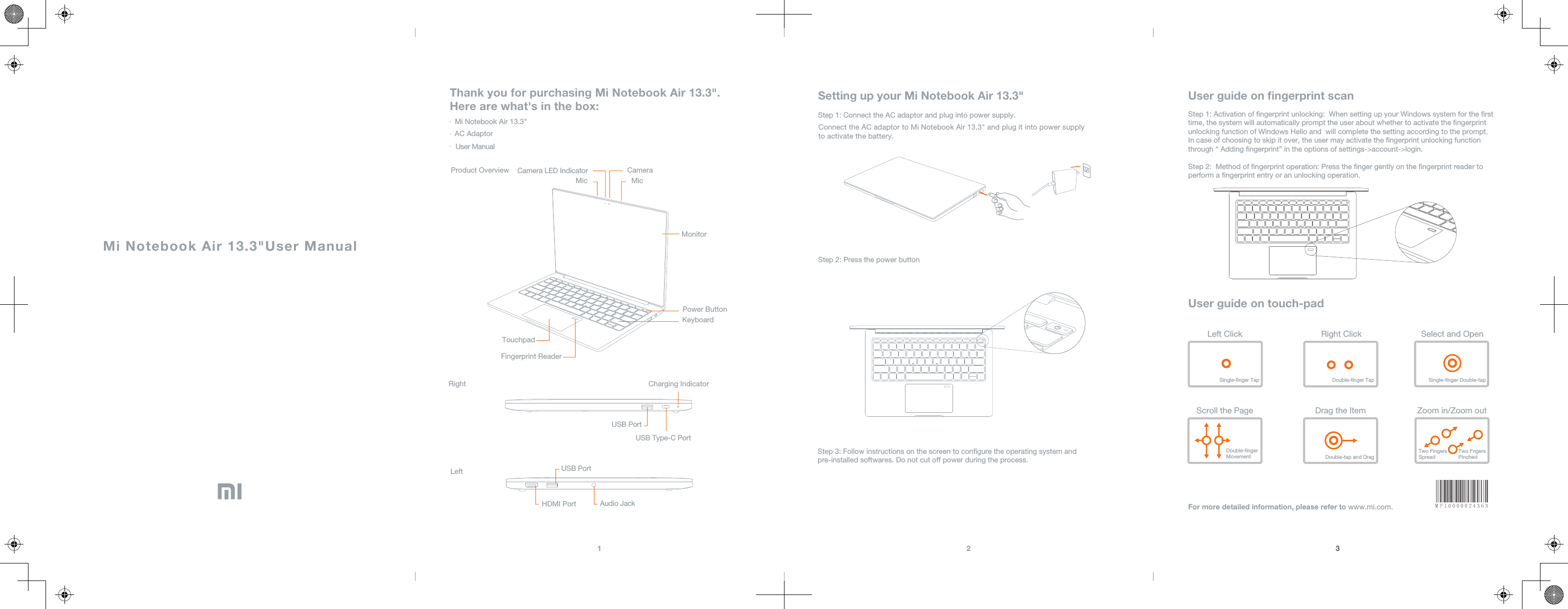 Mi Notebook Air 13.3&quot;User ManualThank you for purchasing Mi Notebook Air 13.3&quot;. Here are what&apos;s in the box:AC AdaptorUser ManualProduct OverviewMi Notebook Air 13.3&quot;Camera LED Indicator  CameraMicMicMonitorPower ButtonKeyboardTouchpadRight Charging IndicatorUSB PortUSB PortUSB Type-C PortLeftHDMI Port Audio JackSetting up your Mi Notebook Air 13.3&quot;Step 1: Connect the AC adaptor and plug into power supply.Connect the AC adaptor to Mi Notebook Air 13.3&quot; and plug it into power supply to activate the battery.Step 2: Press the power buttonStep 3: Follow instructions on the screen to congure the operating system and pre-installed softwares. Do not cut off power during the process.3User guide on ﬁngerprint scanUser guide on touch-padStep 1: Activation of ngerprint unlocking:  When setting up your Windows system for the rst time, the system will automatically prompt the user about whether to activate the ngerprint unlocking function of Windows Hello and  will complete the setting according to the prompt. In case of choosing to skip it over, the user may activate the ngerprint unlocking function through “ Adding ngerprint” in the options of settings-&gt;account-&gt;login.Step 2:  Method of ngerprint operation: Press the nger gently on the ngerprint reader to perform a ngerprint entry or an unlocking operation.Left Click Right Click Select and OpenSingle-nger Tap Double-nger Tap Single-nger Double-tapScroll the Page Drag the Item Zoom in/Zoom outDouble-nger Movement Double-tap and DragTwo Fingers SpreadTwo FngersPinchedFor more detailed information, please refer to www.mi.com.1 2Fingerprint Reader