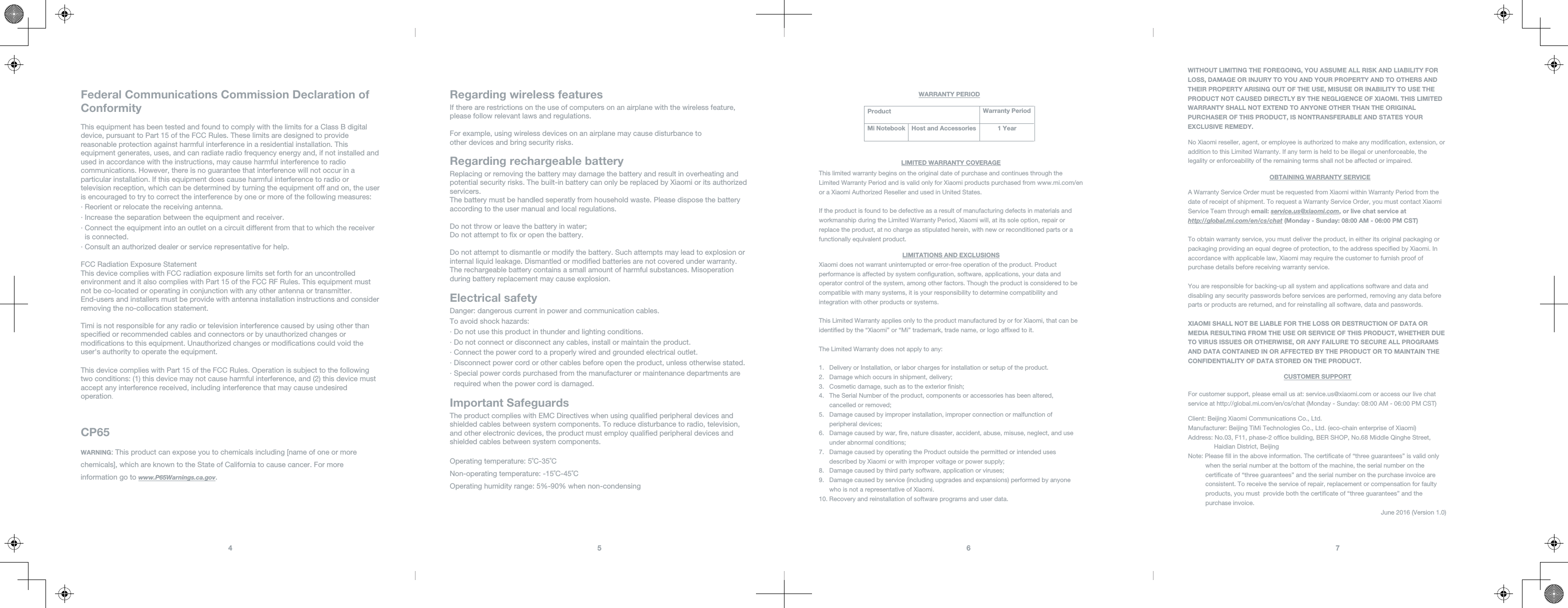 Federal Communications Commission Declaration of ConformityCP65This equipment has been tested and found to comply with the limits for a Class B digital device, pursuant to Part 15 of the FCC Rules. These limits are designed to provide reasonable protection against harmful interference in a residential installation. This equipment generates, uses, and can radiate radio frequency energy and, if not installed and used in accordance with the instructions, may cause harmful interference to radio communications. However, there is no guarantee that interference will not occur in a particular installation. If this equipment does cause harmful interference to radio or television reception, which can be determined by turning the equipment off and on, the user is encouraged to try to correct the interference by one or more of the following measures:∙ Reorient or relocate the receiving antenna.∙ Increase the separation between the equipment and receiver.∙ Connect the equipment into an outlet on a circuit different from that to which the receiver   is connected.∙ Consult an authorized dealer or service representative for help.FCC Radiation Exposure StatementThis device complies with FCC radiation exposure limits set forth for an uncontrolled environment and it also complies with Part 15 of the FCC RF Rules. This equipment must not be co-located or operating in conjunction with any other antenna or transmitter. End-users and installers must be provide with antenna installation instructions and consider removing the no-collocation statement.Timi is not responsible for any radio or television interference caused by using other than specied or recommended cables and connectors or by unauthorized changes or modications to this equipment. Unauthorized changes or modications could void the user&apos;s authority to operate the equipment.This device complies with Part 15 of the FCC Rules. Operation is subject to the following two conditions: (1) this device may not cause harmful interference, and (2) this device must accept any interference received, including interference that may cause undesired operation.WARNING: This product can expose you to chemicals including [name of one or more chemicals], which are known to the State of California to cause cancer. For more information go to www.P65Warnings.ca.gov. 5 64  Product Warranty PeriodMi Notebook Host and AccessoriesWITHOUT LIMITING THE FOREGOING, YOU ASSUME ALL RISK AND LIABILITY FORLOSS, DAMAGE OR INJURY TO YOU AND YOUR PROPERTY AND TO OTHERS ANDTHEIR PROPERTY ARISING OUT OF THE USE, MISUSE OR INABILITY TO USE THEPRODUCT NOT CAUSED DIRECTLY BY THE NEGLIGENCE OF XIAOMI. THIS LIMITEDWARRANTY SHALL NOT EXTEND TO ANYONE OTHER THAN THE ORIGINALPURCHASER OF THIS PRODUCT, IS NONTRANSFERABLE AND STATES YOUREXCLUSIVE REMEDY.No Xiaomi reseller, agent, or employee is authorized to make any modication, extension, oraddition to this Limited Warranty. If any term is held to be illegal or unenforceable, the legality or enforceability of the remaining terms shall not be affected or impaired.A Warranty Service Order must be requested from Xiaomi within Warranty Period from thedate of receipt of shipment. To request a Warranty Service Order, you must contact XiaomiService Team through email: service.us@xiaomi.com, or live chat service athttp://global.mi.com/en/cs/chat (Monday - Sunday: 08:00 AM - 06:00 PM CST)To obtain warranty service, you must deliver the product, in either its original packaging or packaging providing an equal degree of protection, to the address specied by Xiaomi. In accordance with applicable law, Xiaomi may require the customer to furnish proof of purchase details before receiving warranty service.You are responsible for backing-up all system and applications software and data anddisabling any security passwords before services are performed, removing any data before parts or products are returned, and for reinstalling all software, data and passwords.XIAOMI SHALL NOT BE LIABLE FOR THE LOSS OR DESTRUCTION OF DATA ORMEDIA RESULTING FROM THE USE OR SERVICE OF THIS PRODUCT, WHETHER DUETO VIRUS ISSUES OR OTHERWISE, OR ANY FAILURE TO SECURE ALL PROGRAMSAND DATA CONTAINED IN OR AFFECTED BY THE PRODUCT OR TO MAINTAIN THECONFIDENTIALITY OF DATA STORED ON THE PRODUCT.For customer support, please email us at: service.us@xiaomi.com or access our live chatservice at http://global.mi.com/en/cs/chat (Monday - Sunday: 08:00 AM - 06:00 PM CST)Client: Beijing Xiaomi Communications Co., Ltd.Manufacturer: Beijing TiMi Technologies Co., Ltd. (eco-chain enterprise of Xiaomi)Address: No.03, F11, phase-2 ofce building, BER SHOP, No.68 Middle Qinghe Street,                Haidian District, BeijingNote: Please ll in the above information. The certicate of “three guarantees” is valid only           when the serial number at the bottom of the machine, the serial number on the           certicate of “three guarantees” and the serial number on the purchase invoice are           consistent. To receive the service of repair, replacement or compensation for faulty           products, you must  provide both the certicate of “three guarantees” and the           purchase invoice.                                                                                                               June 2016 (Version 1.0)7  WARRANTY PERIODLIMITED WARRANTY COVERAGEOBTAINING WARRANTY SERVICECUSTOMER SUPPORTLIMITATIONS AND EXCLUSIONS1 YearThis limited warranty begins on the original date of purchase and continues through theLimited Warranty Period and is valid only for Xiaomi products purchased from www.mi.com/enor a Xiaomi Authorized Reseller and used in United States.If the product is found to be defective as a result of manufacturing defects in materials andworkmanship during the Limited Warranty Period, Xiaomi will, at its sole option, repair orreplace the product, at no charge as stipulated herein, with new or reconditioned parts or afunctionally equivalent product.Xiaomi does not warrant uninterrupted or error-free operation of the product. Productperformance is affected by system conguration, software, applications, your data andoperator control of the system, among other factors. Though the product is considered to becompatible with many systems, it is your responsibility to determine compatibility andintegration with other products or systems.This Limited Warranty applies only to the product manufactured by or for Xiaomi, that can beidentied by the “Xiaomi” or “Mi” trademark, trade name, or logo afxed to it.The Limited Warranty does not apply to any:1.   Delivery or Installation, or labor charges for installation or setup of the product.2.   Damage which occurs in shipment, delivery;3.   Cosmetic damage, such as to the exterior nish;4.   The Serial Number of the product, components or accessories has been altered,      cancelled or removed;5.   Damage caused by improper installation, improper connection or malfunction of      peripheral devices;6.   Damage caused by war, re, nature disaster, accident, abuse, misuse, neglect, and use      under abnormal conditions;7.   Damage caused by operating the Product outside the permitted or intended uses      described by Xiaomi or with improper voltage or power supply;8.   Damage caused by third party software, application or viruses;9.   Damage caused by service (including upgrades and expansions) performed by anyone      who is not a representative of Xiaomi.10. Recovery and reinstallation of software programs and user data.Regarding wireless featuresRegarding rechargeable batteryElectrical safetyImportant SafeguardsReplacing or removing the battery may damage the battery and result in overheating and potential security risks. The built-in battery can only be replaced by Xiaomi or its authorized servicers. The battery must be handled seperatly from household waste. Please dispose the battery according to the user manual and local regulations.Do not throw or leave the battery in water;Do not attempt to x or open the battery.Do not attempt to dismantle or modify the battery. Such attempts may lead to explosion or internal liquid leakage. Dismantled or modied batteries are not covered under warranty. The rechargeable battery contains a small amount of harmful substances. Misoperation during battery replacement may cause explosion.If there are restrictions on the use of computers on an airplane with the wireless feature, please follow relevant laws and regulations.For example, using wireless devices on an airplane may cause disturbance toother devices and bring security risks.Danger: dangerous current in power and communication cables.To avoid shock hazards:∙ Do not use this product in thunder and lighting conditions.∙ Do not connect or disconnect any cables, install or maintain the product.∙ Connect the power cord to a properly wired and grounded electrical outlet.∙ Disconnect power cord or other cables before open the product, unless otherwise stated.∙ Special power cords purchased from the manufacturer or maintenance departments are     required when the power cord is damaged.The product complies with EMC Directives when using qualied peripheral devices and shielded cables between system components. To reduce disturbance to radio, television, and other electronic devices, the product must employ qualied peripheral devices and shielded cables between system components.Operating temperature: 5˚C-35˚CNon-operating temperature: -15˚C-45˚COperating humidity range: 5%-90% when non-condensing