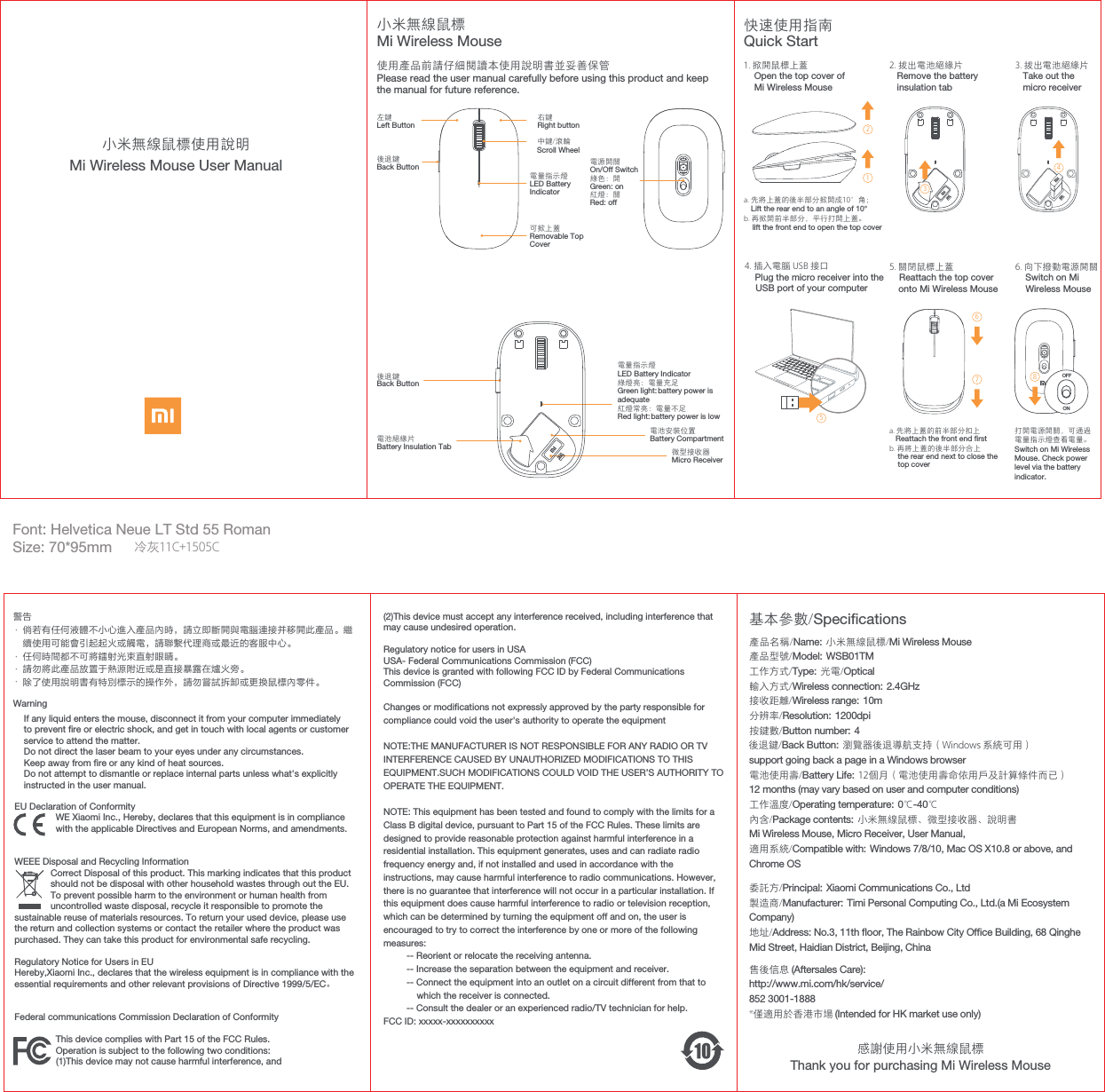 EUDeclarationofConformity                 WE Xiaomi Inc., Hereby, declares that this equipment is in compliance                with the applicable Directives and European Norms, and amendments.WEEE Disposal and Recycling Information              Correct Disposal of this product. This marking indicates that this product                 should not be disposal with other household wastes through out the EU.                  To prevent possible harm to the environment or human health from               uncontrolled waste disposal, recycle it responsible to promote the sustainable reuse of materials resources. To return your used device, please use the return and collection systems or contact the retailer where the product was purchased. They can take this product for environmental safe recycling.RegulatoryNoticeforUsersinEUHereby,XiaomiInc.,declaresthatthewirelessequipmentisincompliancewiththeessentialrequirementsandotherrelevantprovisionsofDirective1999/5/EC。Federalcommunications CommissionDeclarationofConformity                This device complies with Part 15 of the FCC Rules.                Operation is subject to the following two conditions:                 (1)This device may not cause harmful interference, andOFFONMi Wireless Mouse User Manual小米無線鼠標使用說明小米無線鼠標使用產品前請仔細閱讀本使用說明書並妥善保管基本參數/Specications委託方/Principal: Xiaomi Communications Co., Ltd製造商/Manufacturer: Timi Personal Computing Co., Ltd.(a Mi Ecosystem Company)地址/Address: No.3, 11th oor, The Rainbow City Ofce Building, 68 Qinghe Mid Street, Haidian District, Beijing, China售後信息 (Aftersales Care):http://www.mi.com/hk/service/ 852 3001-1888*僅適用於香港市場 (Intended for HK market use only)產品名稱/Name: 小米無線鼠標/Mi Wireless Mouse產品型號/Model: WSB01TM工作方式/Type: 光電/Optical 輸入方式/Wireless connection: 2.4GHz接收距離/Wireless range: 10m分辨率/Resolution: 1200dpi按鍵數/Button number: 4 後退鍵/Back Button: 瀏覽器後退導航支持（Windows 系統可用）support going back a page in a Windows browser電池使用壽/Battery Life: 12個月（電池使用壽命依用戶及計算條件而已）12 months (may vary based on user and computer conditions)工作溫度/Operating temperature: 0℃-40℃內含/Package contents: 小米無線鼠標、微型接收器、說明書Mi Wireless Mouse, Micro Receiver, User Manual, 適用系統/Compatible with: Windows 7/8/10, Mac OS X10.8 or above, and Chrome OSThank you for purchasing Mi Wireless Mouse快速使用指南Quick Start1. 掀開鼠標上蓋    Open the top cover ofMi Wireless Mouse4. 插入電腦 USB 接口    Plug the micro receiver into the USB port of your computer2. 拔出電池絕緣片   Remove the battery   insulation tab3. 拔出電池絕緣片   Take out the   micro receiver6. 向下撥動電源開關    Switch on MiWireless Mousea. 先將上蓋的前半部分扣上   Reattach the front end rstb. 再將上蓋的後半部分合上    the rear end next to close the    top cover打開電源開關，可通過電量指示燈查看電量。Switch on Mi WirelessMouse. Check power level via the batteryindicator.5. 關閉鼠標上蓋    Reattach the top coveronto Mi Wireless Mouse12346758a. 先將上蓋的後半部分掀開成10°角；   Lift the rear end to an angle of 10°b. 再掀開前半部分，平行打開上蓋。    lift the front end to open the top coverMi Wireless Mouse左鍵Left Button中鍵/滾輪後退鍵Back ButtonScroll Wheel右鍵Right button可掀上蓋Removable TopCover電池安裝位置Battery Compartment微型接收器Micro Receiver電源開關On/Off Switch綠色：開Green: on紅燈：關Red: off後退鍵Back Button電池絕緣片Battery Insulation Tab警告Font: Helvetica Neue LT Std 55 RomanSize: 70*95mmPlease read the user manual carefully before using this product and keep the manual for future reference.電量指示燈LED BatteryIndicator電量指示燈LED Battery Indicator 綠燈亮：電量充足Green light: battery power is adequate紅燈常亮：電量不足Red light: battery power is low ····WarningIf any liquid enters the mouse, disconnect it from your computer immediately to prevent re or electric shock, and get in touch with local agents or customer service to attend the matter. Do not direct the laser beam to your eyes under any circumstances.Keep away from re or any kind of heat sources.Do not attempt to dismantle or replace internal parts unless what&apos;s explicitlyinstructed in the user manual.(2)This device must accept any interference received, including interference that may cause undesired operation.Regulatory notice for users in USAUSA- Federal Communications Commission (FCC)This device is granted with following FCC ID by Federal Communications Commission (FCC)Changes or modications not expressly approved by the party responsible for compliance could void the user&apos;s authority to operate the equipment NOTE:THE MANUFACTURER IS NOT RESPONSIBLE FOR ANY RADIO OR TV INTERFERENCE CAUSED BY UNAUTHORIZED MODIFICATIONS TO THIS EQUIPMENT.SUCH MODIFICATIONS COULD VOID THE USER’S AUTHORITY TO OPERATE THE EQUIPMENT.NOTE: This equipment has been tested and found to comply with the limits for a Class B digital device, pursuant to Part 15 of the FCC Rules. These limits are  designed to provide reasonable protection against harmful interference in a  residential installation. This equipment generates, uses and can radiate radio  frequency energy and, if not installed and used in accordance with the  instructions, may cause harmful interference to radio communications. However,  there is no guarantee that interference will not occur in a particular installation. If this equipment does cause harmful interference to radio or television reception, which can be determined by turning the equipment off and on, the user is encouraged to try to correct the interference by one or more of the following measures:          -- Reorient or relocate the receiving antenna.          -- Increase the separation between the equipment and receiver.                            -- Connect the equipment into an outlet on a circuit different from that to which the receiver is connected.          -- Consult the dealer or an experienced radio/TV technician for help. FCC ID: xxxxx-xxxxxxxxxx感謝使用小米無線鼠標冷灰11C+1505C倘若有任何液體不小心進入產品內時，請立即斷開與電腦連接并移開此產品。繼續使用可能會引起起火或觸電，請聯繫代理商或最近的客服中心。任何時間都不可將鐳射光束直射眼睛。請勿將此產品放置于熱源附近或是直接暴露在爐火旁。除了使用說明書有特別標示的操作外，請勿嘗試拆卸或更換鼠標內零件。