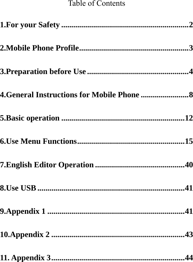   Table of Contents 1.For your Safety ................................................................ 2 2.Mobile Phone Profile ....................................................... 3 3.Preparation before Use ................................................... 4 4.General Instructions for Mobile Phone ........................ 8 5.Basic operation .............................................................. 12 6.Use Menu Functions ...................................................... 15 7.English Editor Operation ............................................. 40 8.Use USB .......................................................................... 41 9.Appendix 1 ..................................................................... 41 10.Appendix 2 ................................................................... 43 11. Appendix 3 ................................................................... 44  