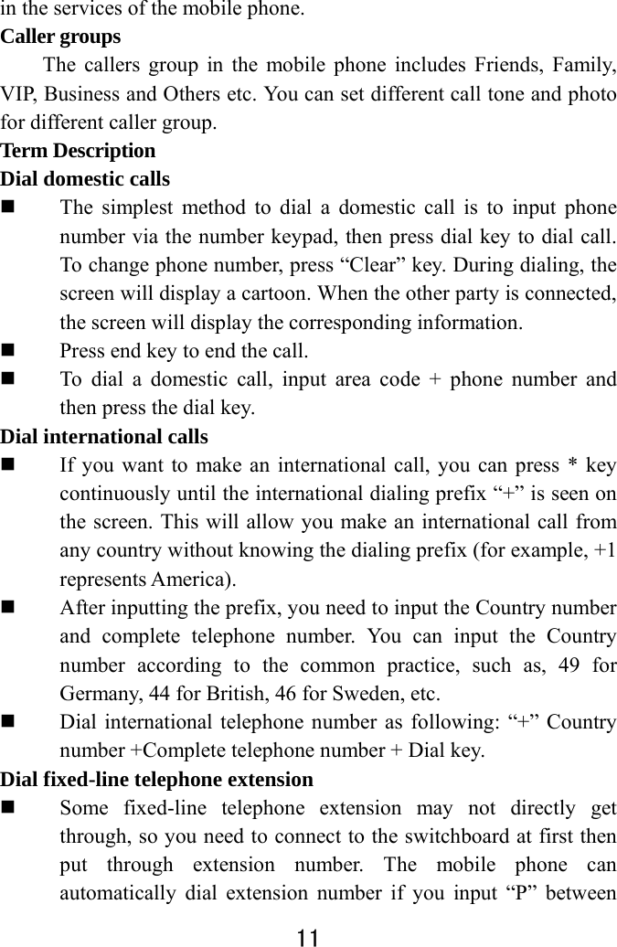  11  in the services of the mobile phone.   Caller groups   The callers group in the mobile phone includes Friends, Family, VIP, Business and Others etc. You can set different call tone and photo for different caller group.   Term Description   Dial domestic calls    The simplest method to dial a domestic call is to input phone number via the number keypad, then press dial key to dial call. To change phone number, press “Clear” key. During dialing, the screen will display a cartoon. When the other party is connected, the screen will display the corresponding information.    Press end key to end the call.    To dial a domestic call, input area code + phone number and then press the dial key.   Dial international calls  If you want to make an international call, you can press * key continuously until the international dialing prefix “+” is seen on the screen. This will allow you make an international call from any country without knowing the dialing prefix (for example, +1 represents America).  After inputting the prefix, you need to input the Country number and complete telephone number. You can input the Country number according to the common practice, such as, 49 for Germany, 44 for British, 46 for Sweden, etc.  Dial international telephone number as following: “+” Country number +Complete telephone number + Dial key. Dial fixed-line telephone extension  Some fixed-line telephone extension may not directly get through, so you need to connect to the switchboard at first then put through extension number. The mobile phone can automatically dial extension number if you input “P” between 